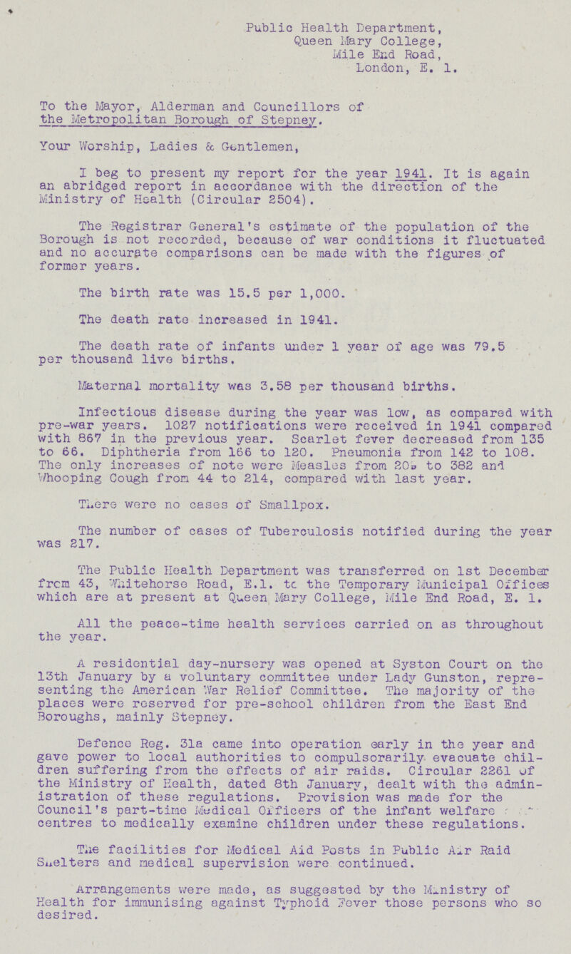 Public Health Department, Queen Mary College, Mile Er.d Road, London, E. 1. To the Mayor, Alderman and Councillors of the Metropolitan Borough of Stepney. Your Worship, Ladies & Gentlemen, I beg to present my report for the year 1941. It is again an abridged report in accordance with the direction of the Ministry of Health (Circular 2504). The Registrar General's estimate of the population of the Borough is not recorded, because of war conditions it fluctuated and no accurate comparisons can be made with the figures of former years. The birth rate was 15.5 per 1,000. The death rate increased in 1941. The death rate of infants under 1 year of age was 79.5 per thousand live births. Maternal mortality was 3.58 per thousand births. Infectious disease during the year was low, as compared with pre-war years. 1027 notifications xvere received in 1941 compared with 867 in the previous year. Scarlet fever decreased from 135 to 66. Diphtheria from 166 to 120. Pneumonia from 142 to 108. The only increases of note were Measles from 20o to 382 and Whooping Cough from 44 to 214, compared with last year. There were no cases of Smallpox. The number of cases of Tuberculosis notified during the year was 217. The Public Health Department was transferred on 1st December frcm 43, Wiiitehorse Road, E.l. tc the Temporary Municipal Offices which are at present at Queen Mary College, Mile End Road, E. 1. All the peace-time health services carried on as throughout the year. A residential day-nursery was opened at Syston Court on the 13th January by a voluntary committee under Lady Gunston, repre senting the American War Relief Committee. The majority of the places were reserved for pre-school children from the East End Boroughs, mainly Stepney. Defence Reg. 31a came into operation early in the year and gave power to local authorities to compulsorarily evacuate chil dren suffering from the effects of air raids. Circular 2261 of the Ministry of Health, dated 8th January, dealt with the admin istration of these regulations. Provision was made for the Council's part-time Modical Officers of the infant welfare r centres to medically examine children under these regulations. The facilities for Medical Aid Posts in Public A^r Raid Shelters and medical supervision were continued. Arrangements were made, as suggested by the Ministry of Health for immunising against Typhoid Fever those persons who so desired.