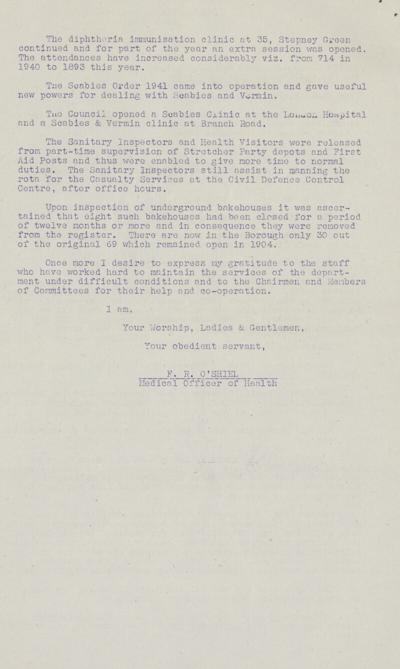Tlie diphtheria immunisation clinic at 35, Stepney Green continued and for part of the year an extra session was opened. The attendances have increased considerably viz. from 714 in 1940 to 1893 this year. Tne Scabies Order 1941 came into operation and gave useful new powers for dealing with Scabies and Vormin. Tne Council opened a Scabies Cxinic at the Lonuo.4 Hospital and a Scabies & Vermin clinic at Branch Road, The Sanitary Inspectors and Health Visitors were released from part-time supervision of Stretcher Party depots and First Aid Posts and thus were enabled to give more time to normal duties. The Sanitary Inspectors still assist in manning the rota for the Casualty Services at the Civil Defence Control Centre, after office hours. Upon inspection of underground bakehouses it was ascer tained that eight such bakehouses had been closed for a period of twelve months or more and in consequence they were removed from the register. There are now in the Borough only 30 out of the original 69 which remained open in 1904. Once more I desire to express ray gratitude to the staff who have worked hard to maintain the services of the depart ment under difficult conditions and to the Chairmen and Members of Committees for their help and co-operation, I am, Your Worship, Ladies & Gentlemen, Your obedient servant, F. R. O'SHIEL Medical Officer of Health