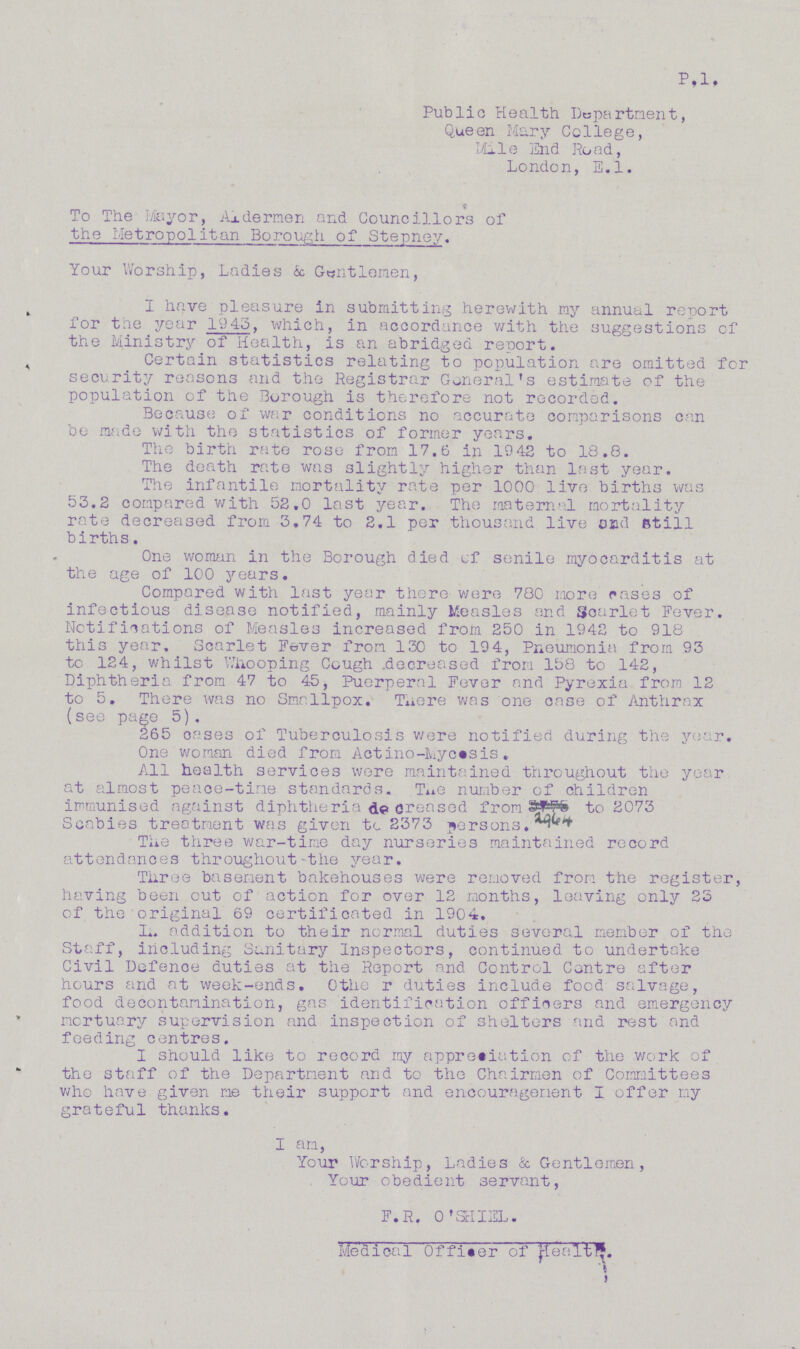 P.l. Public Health Department, Queen Mary College, Mile End Road, London, E.l. To The Mayor, Aldermen and Councillors of the Metropolitan Borough of Stepney. Your Worship, Ladies & Gentlemen, I have pleasure in submitting herewith ray annual report for the year 1943, which, in accordance with the suggestions of the Ministry of Health, is an abridged report. Certain statistics relating to population are omitted for security reasons and the Registrar General's estimate of the population of the Borough is therefore not recorded. Because of war conditions no accurate comparisons can be made with the statistics of former years. The birth rate rose from 17.6 in 1942 to 18.8. The death rate was slightly higher than last year. The infantile mortality rate per 1000 live births was 53.2 compared with 52.0 last year. The maternal mortality rate decreased from 3.74 to 2.1 per thousand live and still births. One woman in the Borough died of senile myocarditis at the age of 100 years. Compared with last year there were 780 more rases of infectious disease notified, mainly Measles and Scarlet Fever. Notifications of Measles increased from 250 in 1942 to 918 this year. Scarlet Fever from 130 to 194, Pneumonia from 93 to 124, whilst Whooping Cough decreased from 158 to 142, Diphtheria from 47 to 45, Puerperal Fever and Pyrexia from 12 to 5. There was no Smallpox. There was one case of Anthrax (see page 5). 265 oases of Tuberculosis were notified during the year. One woman died from Actino-Mycosis. All health services were maintained throughout the year at almost peace-time standards. The number of children immunised against diphtheria decreased from 2964 to 2073 Scabies treatment was given to 2373 persons. The three war-time day nurseries maintained record attendances throughout-the year. Three basement bakehouses were removed from the register, having been out of action for over 12 months, leaving only 23 of the original 69 certificated in 1904. In addition to their normal duties several member of the Staff, including Sanitary Inspectors, continued to undertake Civil Defence duties at the Report and Control Centre after hours and at week-ends. Other duties include food salvage, food decontamination, gas identification officers and emergency mortuary supervision and inspection of shelters and rest and feeding centres. i should like to record my appreciation of the work of the staff of the Department and to the Chairmen of Committees who have given me their support and encouragement I offer my grateful thanks. i am, Your Worship, Ladies & Gentlemen, Your obedient servant, F.R. 0'SHIEL. Medical Officer of Health
