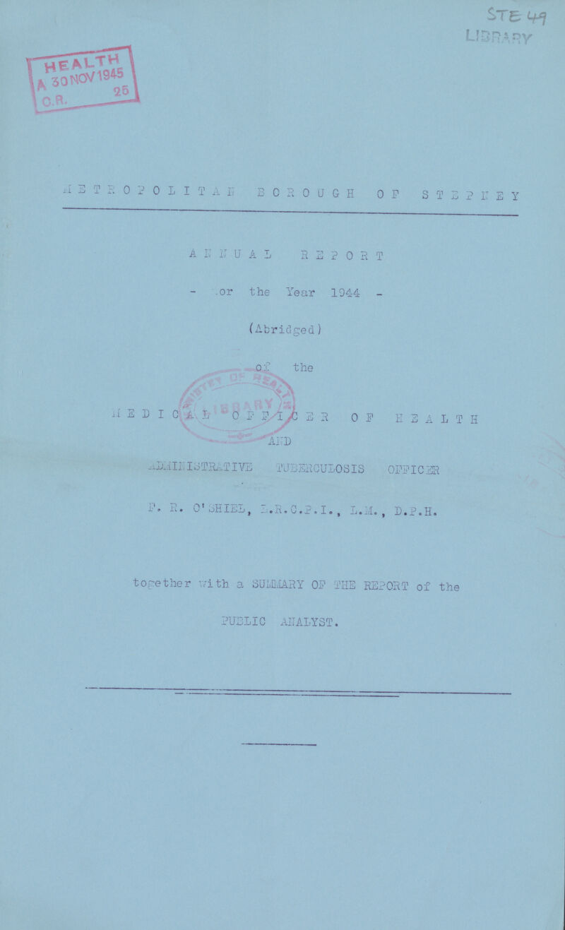 STE 49 LIBRARY METROPOLITAN BOROUGH OF STEPNEY ANNUAL REPORT or the Year 1944 (Abridged) of the MEDICAL OFFICER OF HEALTH AND ADMINISTRATIVE TUBERCULOSIS OFFICER F. R. O'SHIEL, L.R.C.P.I., L.M., D.P.H. together with a SUMMARY OF THE REPORT of the PUBLIC ANALYST.