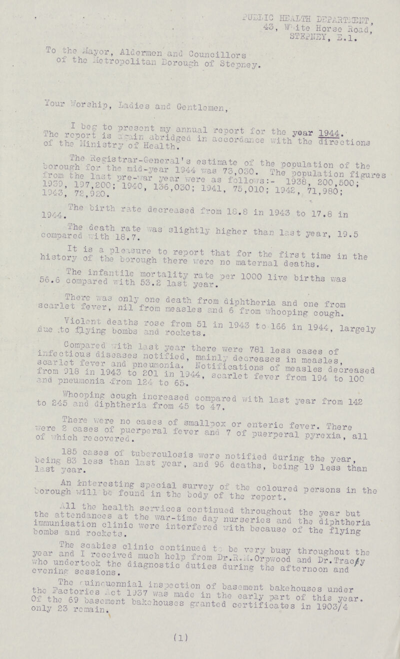 PUBLIC HEALTH DEPARTMENT, 43, White Horse Road, STEPNEY, E.l. To the Mayor, Aldermen and Councillors of the Metropolitan Borough of Stepney. Your Worship, Ladies and Gentlemen, I beg to present my annual report for the year 1944. The report is again abridged in accordance with the directions of the Ministry of Health. The Registrar-General's estimate of the population of the borough for the mid-year 1944 was 73,030. The population figures from the last more- war year were as follows:- 1938, 200,500; 1939, 197,200; 1940, 136,030; 1941, 75,010; 1942, 71,980; 1943, 72,920. The birth rate decreased from 18.8 in 1943 to 17.8 in 1944. The death rate was slightly higher than last year, 19.5 compared with 18.7. It is a pleasure to report that for the first time in the history of the borough there were no maternal deaths. The infantile mortality rate per 1000 live births was 56.6 compared with 53.2 last year. There was only one death from diphtheria and one from scarlet fever, nil from measles and 6 from whooping cough. Violent deaths rose from 51 in 1943 to 166 in 1944, largely due to flying bombs and rockets. Compared with last year there were 781 less cases of infectious diseases notified, mainly decreases in measles, scarlet fever and pneumonia. Notifications of measles decreased from 918 in 1943 to 201 in 1944, scarlet fever from 194 to 100 and pneumonia from 124 to 65. Whooping cough increased compared with last year from 142 to 245 and diphtheria from 45 to 47. There were no cases of smallpox or enteric fever. There were 2 cases of puerperal fever and 7 of puerperal pyrexia, all of which recovered. 185 cases of tuberculosis were notified during the year, being 83 less than last year, and 96 deaths, being 19 less than last year. An interesting special survey of the coloured persons in the borough will be found in the body of the report. All the health services continued throughout the year but the attendances at the war-time day nurseries and the diphtheria immunisation clinic were interfered with because of the flying bombs and rockets. The scabies clinic continued t be very busy throughout the year and I received much help from Dr.R.M.Orpwood and Dr.Tracy who undertook the diagnostic duties during the afternoon and evening sessions. The ruinruennial inspection of basement bakehouses under the factories Act 1937 was made in the early part of this year. Of the 69 basement bakehouses granted certificates in 1903/4 only 23 remain. (1)
