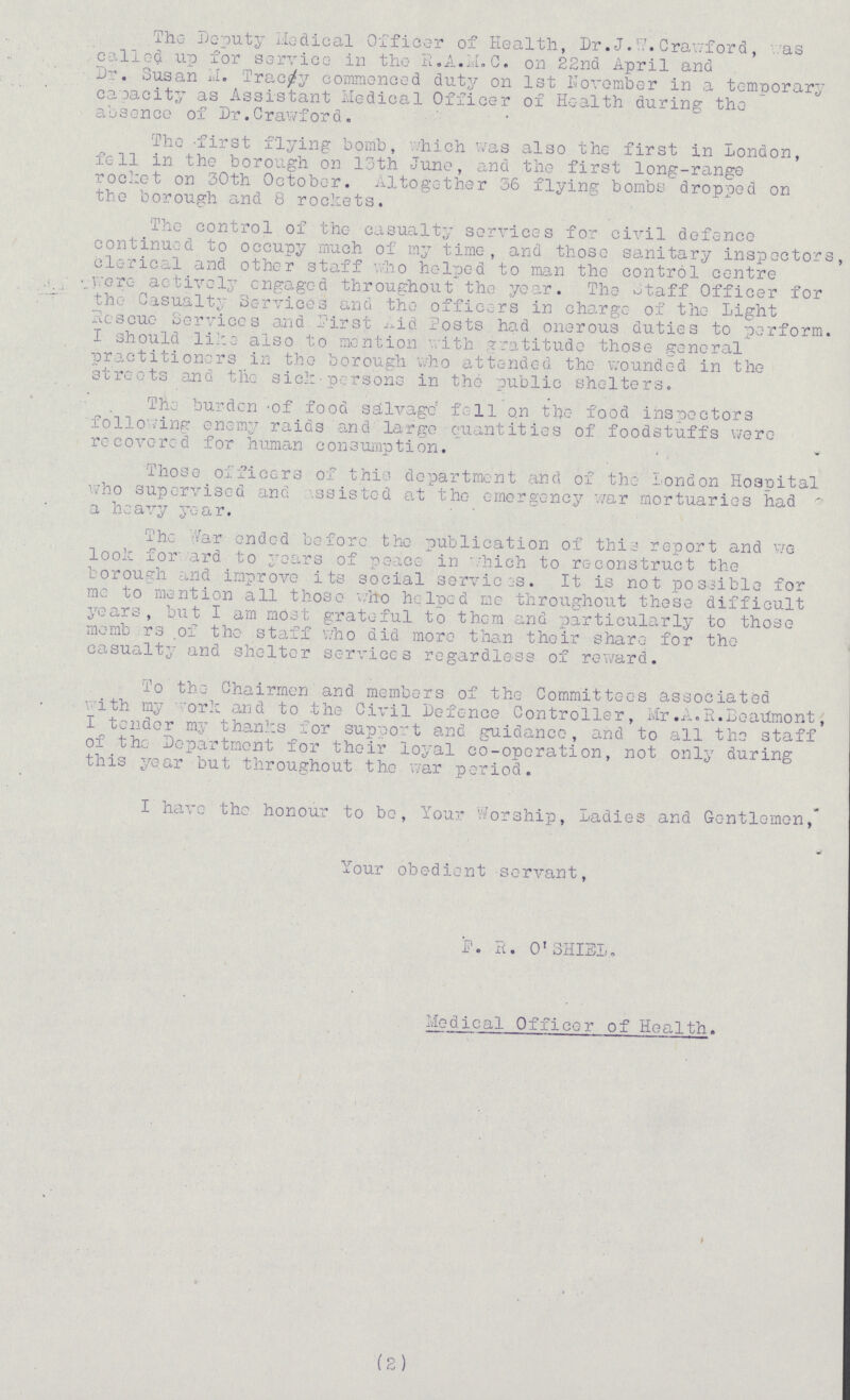 The Deputy Medical Officer of Health, Dr. J. W. Crawford, as called up for service in the R.A.M.C. on 22nd April and Dr. Susan M. Tracy commenced duty on 1st November in a temporary capacity as Assistant Medical Officer of Health during the absence of Dr.Crawford. The first flying bomb, which was also the first in London, fell in the borough on 13th Juno, and the first long-range rocket on 30th October. Altogether 36 flying bombs dropped on the borough and 8 rockets. The control of the casualty services for civil defence continued to occupy much of my time, and those sanitary inspector Clerical and other staff who helped to man the control centre wore actively engaged throughout the year. The Staff Officer for the Casualty Services and the officers in charge of the Light Rescue Services and First Aid Posts had onerous duties to perform I should like also to mention with gratitude those general practitioners in the borough who attended the wounded in the streets and the sick persons in the public shelters. The burden of food salvage fell on the food inspectors following enemy raids and largo Quantities of foodstuffs were recovered for human consumption. Those officers of this department and of the London Hospital who supervised and assisted at the emergency war mortuaries had a heavy year. The Air ended before the publication of this report and we look for ard to years of peace in which to reconstruct the borough ,nd improve its social services. It is not possible for me to mention all those who helped me throughout these difficult years, but I am most grateful to them and particularly to those members of the staff who did more than their share for the casualty and shelter services regardless of reward. To the Chairmen and members of the Committees associated with my ork and to the Civil Defence Controller, Mr.A.R.Beatfmont I tender my thanks for support and guidance, and to all the staff of the Department for their loyal co-operation, not only during this year but throughout the war period. I have the honour to bo, Your Worship, Ladies and Gentlemen, Your obedient servant, F. R. O'SHIEL. Medical Officer of Health. (2)