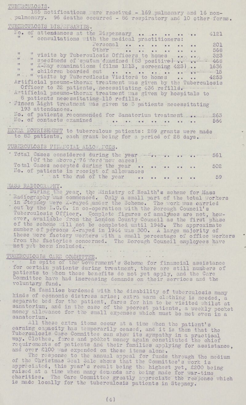 TUBERCULOSIS. 185 notifications were received - 169 pulmonary and 16 non pulmonary. 96 deaths occurred - 86 respiratory and 10 other forms. TUBERCULOSIS DISPENSARIES. To. of attendances at the Dispensary 4121   consultations with the medical practitioners: Personal 201 Other 568  visits by Tuberculosis Officers to homes 323  specimens of sputum examined (83 positive) 468  X-Ray examinations (films 1213, screening 423) 1636  children boarded out 15   visits by Tuberculosis Visitors to homes 4253 Artificial pneumo-thorax treatment was given by the Tuberculosis Officer to 32 patients, necessitating 436 re fills Artificial pneumo-thorax treatment was given by hospitals to 8 patients necessitating 115 refills. Fin sen Light treatment wis given to 3 patients necessitating 193 attendances. No. of patients recommended for Sanatorium treatment 263 No, of contacts examined 564 EXTRA NOURISHMENT to tuberculous patients : 289 grants were made to 83 patients, each grant being for a period of 28 days. TUBERCULOSIS FINANCIAL ALLOWANCES.  Total Cases considered during the year 561 (Of the above 76 were new cases) Total Cases accepted during the year 502 No. of patients in receipt of. allowances at the end of the year 59 MASS RADIOGRAPHY. During the year, the Ministry of Health's scheme for Mass Radiography was commenced. Only a small part of the total workers in Stepney were X-rayed under the Scheme. The work was carried out by the L.C.C. in co-operation with the Borough Council's Tuberculosis Officer. Complete figures of analyses are not, how ever, available 'from the London County Council as the first phase of the scheme will not be completed until 1945. The approximate number of persons X-rayed in 1944 was 300. A large majority of these were factory workers with a small percentage of office workers from the factories concerned. The Borough Council employees have not yet been included. TUBERCULOSIS CARE COMMITTEE. In spite of the Government's Scheme for financial assistance for certain patients during treatment, there are still numbers of patients to whom these benefits do not yet apply, and the Care Committee have had increasing demands on their services and the voluntary fund. In families burdened with the disability of tuberculosis many kinds of economic distress arise; extra warm clothing is needed, a separate bed for the patient, fares for him to be visited whilst at sanatorium, and in the case of the poorest patients, a weekly pocket money allowance for the small expenses which must be met even in a sanatorium. All these extra items occur at a time when the patient's earning capacity has temporarily ceased, and it is then that the Tuberculosis Care Committee can show its sympathy in a practical way. Clothes, fares and pocket money again constituted the chief requirements of patients and their families applying for assistance, and over £100 was expended on these items alone. The response to the annual appeal for funds through the medium of the Christmas Seal Sale shows that the Committee's work is appreciated, this year's result being the highest yet, £200 being raised at a time when many demands are being made for war-time charities. The Care Committee greatly appreciate the response which is made locally for the tuberculosis patients in Stepney. (4)