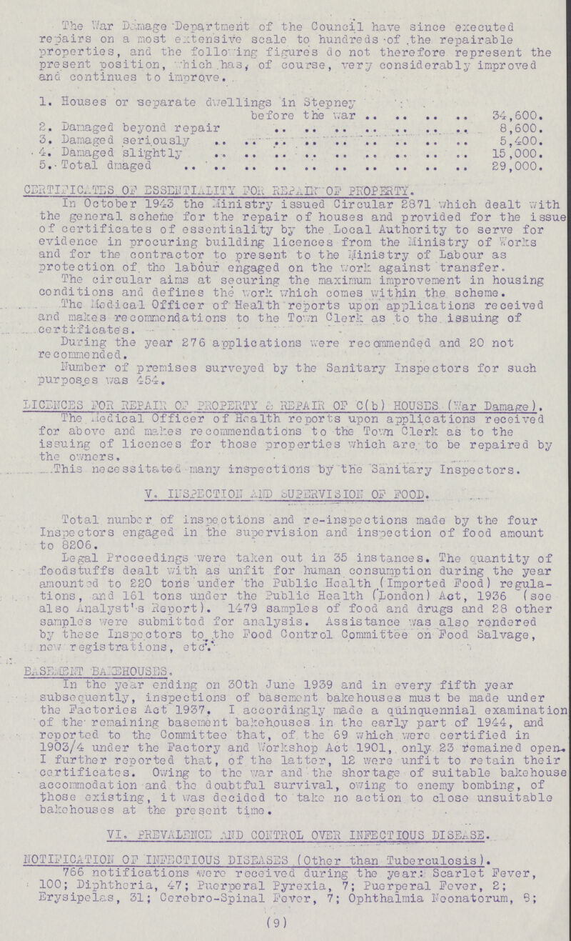 The War Damage 'Department of the Council have since executed repairs on a most extensive scale to hundreds of the repairable properties, and the following figures do not therefore represent the present position, which has, of course, very considerably improved and continues to improve. 1. Houses or separate duellings in Stepney before the war 34,600. 2. Damaged beyond repair 8,600. 3. Damaged seriously 5,400. 4. Damaged slightly 15,000. 5. Total damaged 29,000. CERTIFICATES OF ESSENTIALITY FOE REPAIR OF PROPERTY. In October 1943 the Ministry issued Circular 2871 which dealt with the general scheme for the repair of houses and provided for the issue of certificates of essentiality by the Local Authority to serve for evidence in procuring building licences from the Ministry of Works and for the contractor to present to the Ministry of Labour as protection of. the labour engaged on the work against transfer. The circular aims at securing the maximum improvement in housing conditions and defines the work which comes within the scheme. The Medical Officer of Health reports upon applications received and makes recommendations to the Town Clerk as to the. issuing of certificates. During the year 276 applications were recommended and 20 not recommended. Number of premises surveyed by the Sanitary Inspectors for such purposes was 454. LICENCES FOR REPAIR OF PROPERTY & REPAIR OF C(b) HOUSES (War Damage). The Medica1 Officer of Health reports upon applications received for above and makes recommendations to the Town Clerk as to the issuing of licences for those properties which are, to be repaired by the owners. This necessitated many inspections by the 'Sanitary Inspectors. V. INSPECTION AND SUPERVISION OF FOOD. Total number of inspections and re-inspections made by the four Inspectors engaged in the supervision and inspection of food amount to 8206. Legal Proceedings were taken out in 35 instances. The quantity of foodstuffs dealt with as unfit for human consumption during the year amounted to 220 tons under the Public Health (imported Food) regula tions, and 161 tons under the Public Health (London) Act, 1936 (see also Analyst's Report). 1479 samples of food and drugs and 28 other sample's were submitted for analysis. Assistance was also rendered by these Inspectors to the Food Control Committee on Food Salvage, new registrations, etc. BASEMENT BAKEHOUSES. In the year ending on 30th June 1939 and in every fifth year subsequently, inspections of basement bakehouses must be made under the Factories Act 1937. I accordingly made a quinquennial examination of the remaining basement bakehouses in the early part of 1944, and reported to the Committee that, of the 69 which were certified in 1903/4 under the Factory and Workshop Act 1901, only 23 remained open. I further reported that, of the latter, 12 were unfit to retain their certificates. Owing to the war and the shortage of suitable bakehouse accommodation and the doubtful survival, owing to enemy bombing, of those existing, it was decided to take no action to close unsuitable bakehouses at the present time. VI. PREVALENCE AND CONTROL OVER INFECTIOUS DISEASE. NOTIFICATION OF INFECTIOUS DISEASES .(Other than Tuberculosis). 766 notifications were received during the year: Scarlet Fever, 100; Diphtheria, 47; Puerperal Pyrexia, 7; Puerperal Fever, 2; Erysipelas, 31; Cerebro-Spinal Fever, 7; Ophthalmia Neonatorum, 8; (9)