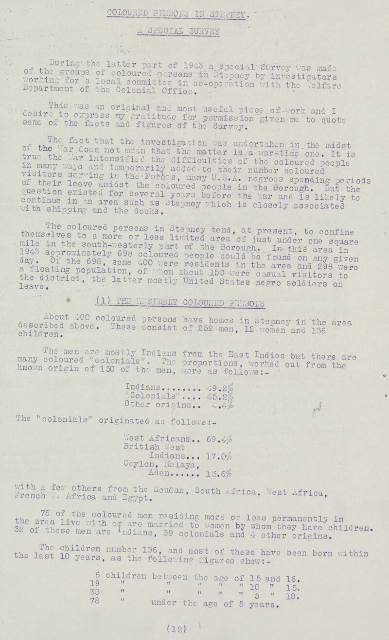 coloured persons in stepney. a special survey During the latter part of 1943 a special Survey was made of the groups of coloured persons in Stepney by investigators working for a local committee in co-ope ration with the welfare Department of the Colonial Office. This as an original and most useful piece of work and I desire to express my gratitude for permission given me to quote some of the facts and figures of the Survey. The fact that the investigation as undertaken in the midst of the war does, not mean that the matter is a war-time one. It is true the War intensified the difficulties of the coloured people in many ways and temporarily added to their number coloured visitors serving in the Forces, many U.S.A. negroes spending periods of their leave amidst the coloured people in the Borough. But the question existed for several years before- the war and is likely to continue in an area such as Stepney which is closely associated with shipping and the docks. The coloured persons in Stepney tend, at present, to confine themselves to a more or less limited area of just under one square mile in the south-westerly part of the Borough. In- this area in 1943 approximately 698 coloured people could be found on any given day. Of the 698, some 400 were residents in the area and 298 were a floating population, of whom about 150 v/ere casual visitors to the district, the latter mostly United States negro soldiers on leave. (1) tie resident coloured parsons About 400 coloured persons have homes in Stepney in the area described above. These consist of 252 men, 12 women and 136 children. The men are mostly Indians from the East Indies but there are many coloured colonials. The proportions, worked out from the known origin of 150 of the men, were as follows:- Indians 49.2% Colonials 45.2% Other origins 4.4% The colonials originated as follows :- Vest Africans 69.4% British West Indians 17.0% Ceylon, Malaya, Aden 13.6% with a few others from the Soudan, South Africa, '/est Africa, French . Africa and Egypt. 75 of the coloured men residing more or less permanently in the area live with or are married to women by whom they have children. 32 of these men are indians, 39 colonials and 4 other origins. The children number 136, and most of these have been born within the last 10 years, as the following figures show:- 6 children between the age of 15 and 16. 19      10  15. 33      5  10. 78  under the age of 5 years. (12)