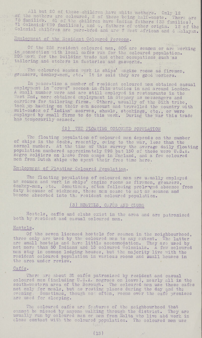 All but 20 of those children have white, mothers. Only 12 of the mothers are coloured, 2 of these being ha11-caste. There are 75 families. 61 of the children have Indian fathers (33 families), 71 Colonial (39 families), and 4, fathers of other origin. 12 of the Colonial children are pure-bred and are 7 West African and 4 Malayan. Employment of the Resident Coloured Persons. Of the 252 resident coloured men, 80% are seamen or are working in .connection with local cafes run for the coloured population. 20% work for the building trade and other occupations such as tailoring and stokers in factories and gasworks. The -coloured seamen work in ships' engine rooms as firemen, greasers, donkey-men, etc.' It is said they are good workers. In peace-time a number of resident coloured men obtained casual employment in crowd scenes in film studios in ana around London. A small number were and are still employed in restaurants in the Test End, more obtained employment in Stepney as messengers and carriers for tailoring firms. Others, usually of tho Sikh tribe, took up hawking on their own account and travelled the country with suit-cases of Indian scarves, shawls, stockings, etc., or were employed by small firms to do this work. During the war this trade has temporarily ceased. (2) THE FLOATING COLOURED POPULATION The floating population of coloured men depends on the number of ships in tho docks, recently, owing to the war, less than the normal number. At the time of this survey the average daily floating population numbered approximately 298 but 150 of these were U.S.A. negro soldiers on leave from camps in England, and a few coloured men from Dutch 3hips who spent their free time here. Employment of Floating Coloured Population. Tho floating population of coloured men are usually employed as seamen and work in ships' engine rooms as firemen, greasers, donkey-men, etc. Sometimes, often following prolcged absence from duty because of sickness, these men cease to act as seamen and become absorbed into the resident coloured population. (3) HOSTELS, CAFES AND CLUBS Hostels, caf6s and clubs exist in the area and are patronised both by resident and casual coloured men. Hostels. Of tho seven licenced hostels for seamen in the neighbourhood, three only are used by the coloured men to any extent. The latter are small hostels and have little accommodation. They are used by not more than 50 Indians and 15 coloured Colonials. A few coloured men stay in common lodging houses, but the majority live with the resident coloured population in various rooms and small houses in the area under review. Cafes. There are about 32 cafes patronised by resident and casual coloured men (including U.S.A. negroes on leave), nearly all in the south-western area of the Borough. The coloured men use these cafes not only for meals, but as resting places during the day and ths evening, Sometimes, though no often, rooms over the cafe premises are used for sleeping. The coloured cafc-s are features of the neighbourhood that cannot be missed by anyone walking through the district. They are usually run by coloured men or men from Malta who live abd work in close contact with the coloured population. The coloured men use (13)