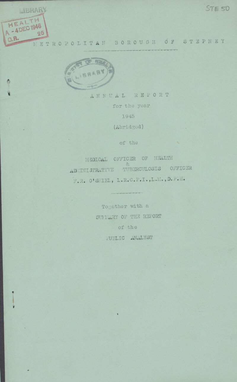 STE 50 METROPOLITAN BOROUGH OF STEPNEY ANNUAL REPORT for the year 1945 (Abridged) of the MEDICAL OFFICER OF HEALTH & ADMINISTRATIVE TUBERCULOSIS OFFICER f.R. O'SRIEL, L.R.C.P.I. ,L.M. ,D.P.H. Together with a SUMMARY OF THE REPORT of the PUBLIC ANALYST
