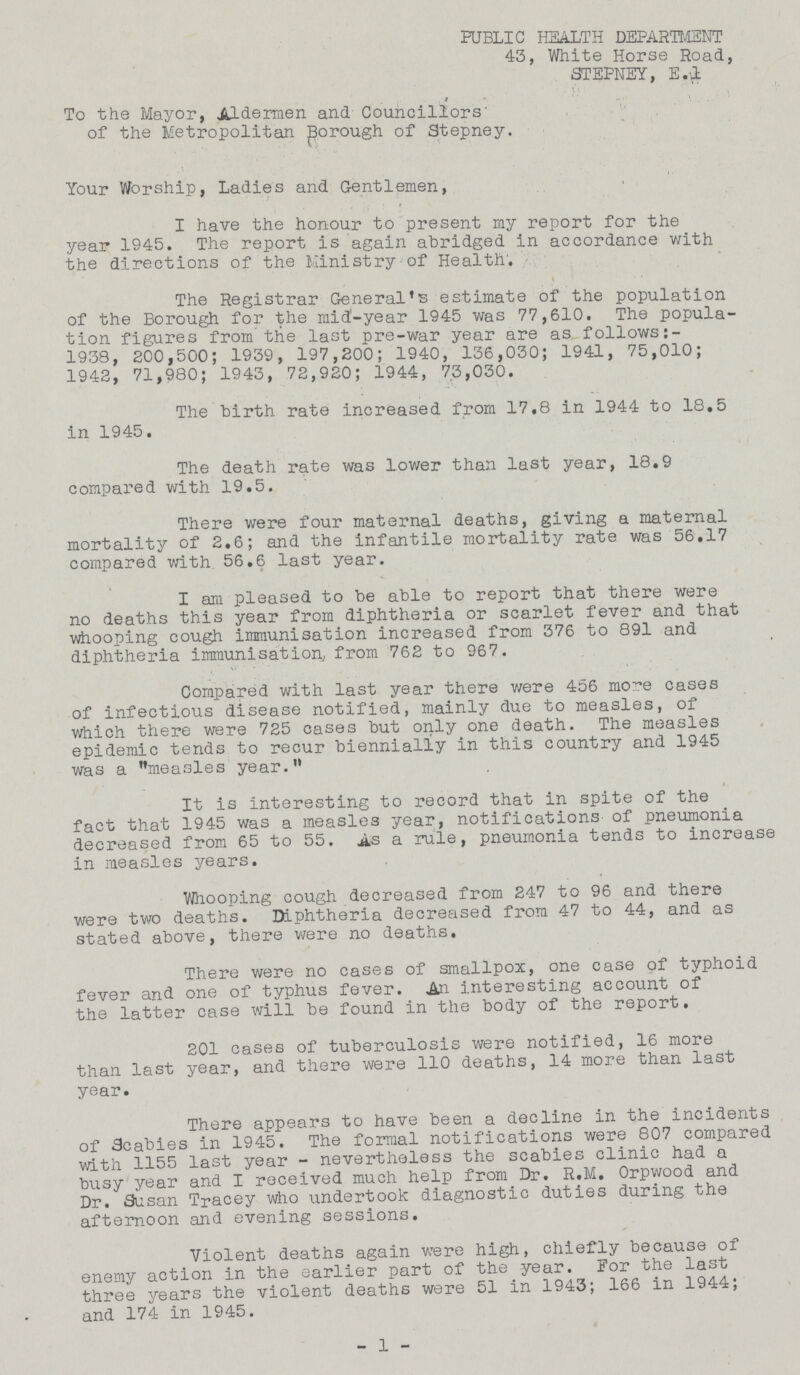 PUBLIC HEALTH DEPARTMENT 43, White Horse Road, STEPNEY, E.1 To the Mayor, Aldermen and Councillors of the Metropolitan Borough of Stepney. Your Worship, Ladies and Gentlemen, I have the honour to present my report for the year 1945. The report is again abridged in accordance with the directions of the Ministry of Health. The Registrar General's estimate of the population of the Borough for the raid-year 1945 was 77,610. The popula tion figures from the last pre-war year are as follows: 1938, 200,500; 1939, 197,200; 1940, 136,030; 1941, 75,010; 1942, 71,980; 1943, 72,920; 1944, 73,030. The birth rate increased from 17,8 in 1944 to 18.5 in 1945. The death rate was lower than last year, 18.9 compared with 19.5. There were four maternal deaths, giving a maternal mortality of 2.6; and the infantile mortality rate was 56.17 compared with 56.6 last year. I am pleased to be able to report that there were no deaths this year from diphtheria or scarlet fever and that whooping cough immunisation increased from 376 to 891 and diphtheria immunisation, from 762 to 967. Compared with last year there were 456 more cases of infectious disease notified, mainly due to measles, of which there were 725 cases but only one death. The measles epidemic tends to recur biennially in this country and 1945 was a measles year. It is interesting to record that in spite of the fact that 1945 was a measles year, notifications of pneumonia decreased from 65 to 55. As a rule, pneumonia tends to increase in measles years. Whooping cough decreased from 247 to 96 and there were two deaths. Diphtheria decreased from 47 to 44, and as stated above, there were no deaths. There were no cases of smallpox, one case of typhoid fever and one of typhus fever. An interesting account of the latter case will be found in the body of the report. 201 cases of tuberculosis were notified, 16 more than last year, and there were 110 deaths, 14 more than last year. There appears to have been a decline in the incidents of Scabies in 1945. The formal notifications were 807 compared with 1155 last year- nevertheless the scabies clinic had a busy year and I received much help from Dr. R.M. Orpwood and Dr. Susan Tracey who undertook diagnostic duties during the afternoon and evening sessions. Violent deaths again were high, chiefly because of enemy action in the earlier part of the year. For the last three years the violent deaths were 51 in 1943; 166 in 1944; and 174 in 1945. - 1 -
