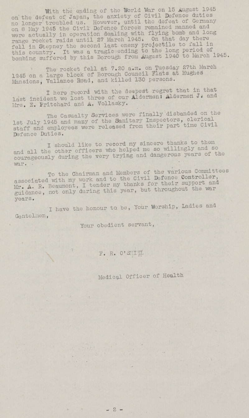 With the ending of the World War on 15 August 1945 on the defeat of Japan, the anxiety of Civil Defence duties no longer troubled us. However, until the defeat of Germany on 8 May 1945 the Civil Defence forces remained manned and were actually in operation dealing with flying bomb and long range rocket raids until 27 March 1945. On that day there fell in Stepney the second last enemy projectile to fall in this country. It was a tragic ending to the long period of bombing suffered by this Borough from August 1940 to March 1945. The rocket fell at 7.20 a.m. on Tuesday 27th March 1945 on a large block of Borough Council Flats at Hughes Mansions, Vallance Road, and killed 130 persons. I here record with the deepest regret that in that last incident we lost three of our Aldermen: Aldermen J and Mrs. E. Pritchard and A. Vollasky. The Casualty Services were finally disbanded on the 1st July 1945 and many of the Sanitary Inspectors, clerical staff and employees were released from their part time Civil Defence Duties. I should like to record my sincere thanks to them and all the other officers who helped me so willingly and so courageously during the very trying and dangerous years of the war. To the Chairman and Members of the various Committees associated with my work and to the Civil Defence Controller, Mr. A. R. Beaumont, I tender my thanks for their support and guidance, not only during this year, but throughout the war years. I have the honour to. be, Your Worship, Ladies and Gentelmen, Your obedient servant, F. R. O'SHIEL Medical Officer of Health - 2 -