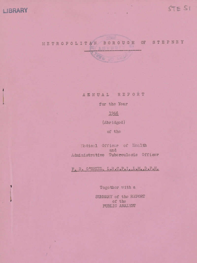 STE 51 METROPOLITAN BOROUGH OF STEPNEY ANNUAL REPORT for the Year 1946 (Abridged) of the Medical Officcr of Health and Administrative Tuberculosis Officer F. R. O'SHIEL. L.R.C.P.I.,L.M.,D.P.H. Together with a SUMMARY of the REPORT of the PUBLIC ANALYST