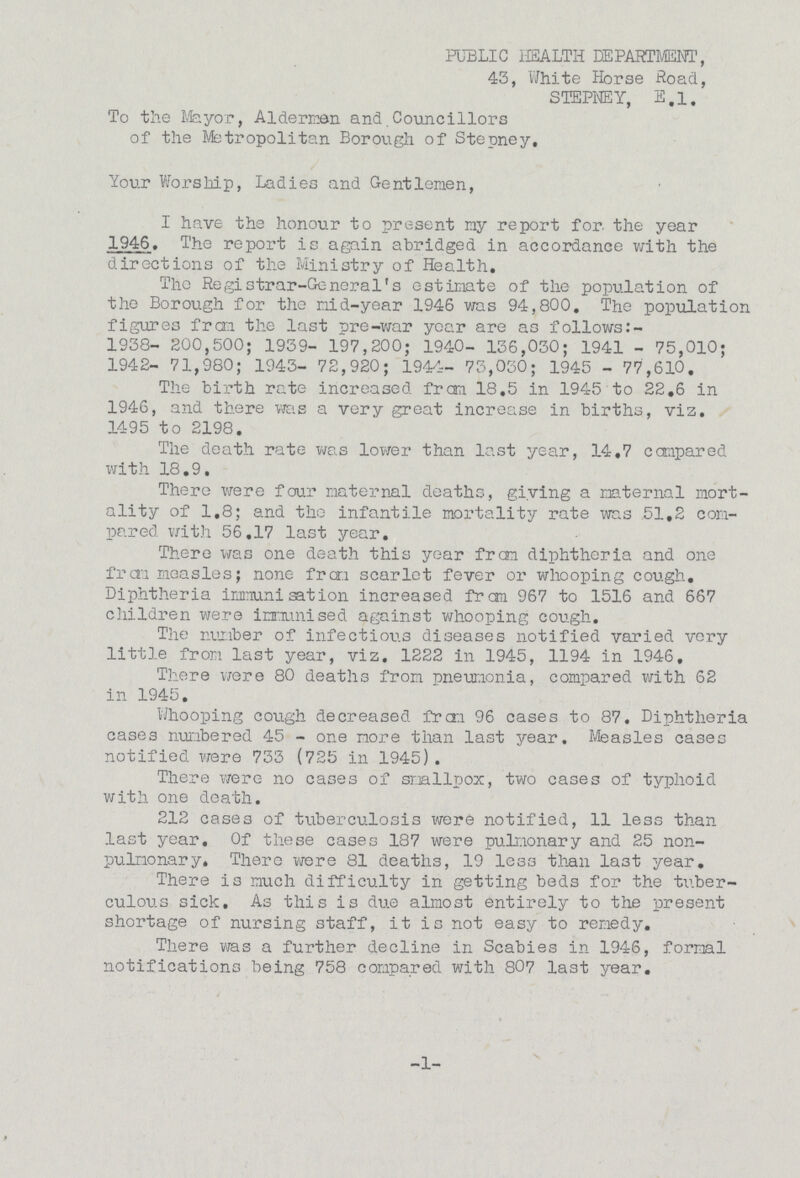 PUBLIC HEALTH DEPARTMENT, 43, White Horse Road, STEPNEY, E.1. To the Mayor, Aldermen and.Councillors of the Metropolitan Borough of Stepney, Your Worship, Ladies and Gentlemen, I have the honour to present my report for the year 1946. The report is again abridged in accordance with the directions of the Ministry of Health. Tho Registrar-General's estimate of the population of the Borough for the mid-year 1946 was 94,800. The population figures frcn the last pre-war year are as follows: 1938- 200,500; 1939- 197,200; 1940- 136,030; 1941 - 75,010; 1942- 71,980; 1943- 72,920; 1944- 73,030; 1945 - 77,610. The birth rate increased from 18,5 in 1945 to 22.6 in 1946, and there was a very great increase in births, viz. 1495 to 2198. The death rate was lower than last year, 14.7 compared with 18.9. There were four maternal deaths, giving a maternal mort ality of 1.8; and tho infantile mortality rate was 51.2 com pared with 56.17 last year. There was one death this year from diphtheria and one from measles; none from scarlet fever or whooping cough. Diphtheria immunisation increased from 967 to 1516 and 667 children were immunised against whooping cough. The number of infectious diseases notified varied very little from last year, viz. 1222 in 1945, 1194 in 1946. There were 80 deaths from pneumonia, compared with 62 in 1945. Whooping cough decreased frcn 96 cases to 87. Diphtheria cases numbered 45 - one more than last year. Measles cases notified were 733 (725 in 1945). There were no cases of smallpox, two cases of typhoid with one death. 212 cases of tuberculosis were notified, 11 less than last year. Of these cases 187 were pulmonary and 25 non pulmonary. There were 81 deaths, 19 less than last year. There is much difficulty in getting beds for the tuber culous sick. As this is due almost entirely to the present shortage of nursing staff, it is not easy to remedy. There was a further decline in Scabies in 1946, formal notifications being 758 compared with 807 last year. -1-