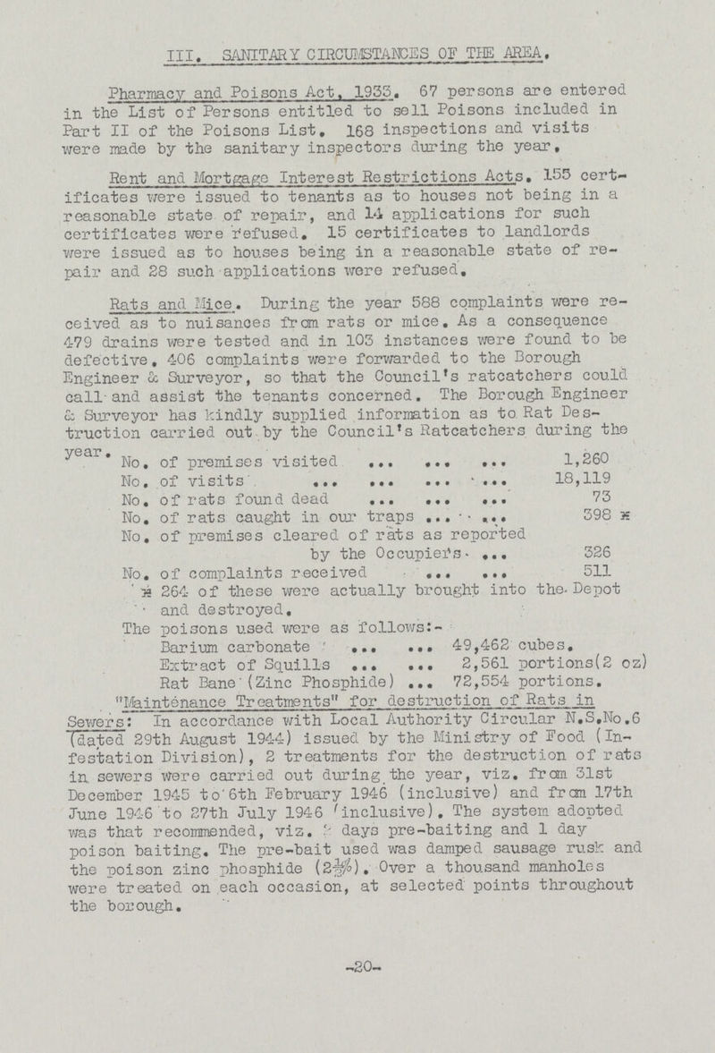 III. SANITARY CIRCUMSTANCES OF THE AREA. Pharmacy and Poisons Act. 1933. 67 persons are entered in the List of Persons entitled to sell Poisons included in Part II of the Poisons List, 168 inspections and visits were made by the sanitary inspectors during the year. Rent and Mortgage Interest Restrictions Acts. 155 cert ificates were issued to tenants as to houses not being in a reasonable state of repair, and 14 applications for such certificates were Refused. 15 certificates to landlords were issued as to houses being in a reasonable state of re pair and 28 such applications were refused. Rats and Mice. During the year 588 complaints were re ceived as to nuisances from rats or mice. As a consequence 479 drains were tested and in 103 instances were found to be defective, 406 complaints were forwarded to the Borough Engineer & Surveyor, so that the Council's ratcatchers could call and assist the tenants concerned. The Borough Engineer & Surveyor has kindly supplied information as to Rat Des truction carried out by the Council's Ratcatchers during the year No. of premises visited 1,260 No. of visits 18,119 No. of rats found dead 73 No. of rats caught in our traps 398* No. of premises cleared of rats as reported by the Occupiers 326 No. of complaints received 511 *264 of these were actually brought into the Depot and destroyed. The poisons used were as follows:- Barium carbonate 49,462 cubes. Extract of Squills 2,561 portions(2 oz) Rat Bane(Zinc Phosphide) 72,554 portions. “Maintenance Treatments” for destruction of Rats in Sewers: In accordance with Local Authority Circular N.S.No.6 (dated 29th August 1944) issued by the Ministry of Food (In festation Division), 2 treatments for the destruction of rats in sewers were carried out during the year, viz. from 31st December 1945 to 6th February 1946 (inclusive) and from 17th June 1946 to 27th July 1946 inclusive). The system adopted was that recommended, viz. days pre-baiting and 1 day poison baiting. The pre-bait used was damped sausage rusk and the poison zinc phosphide (2½%). Over a thousand manholes were treated on each occasion, at selected points throughout the borough. -20-