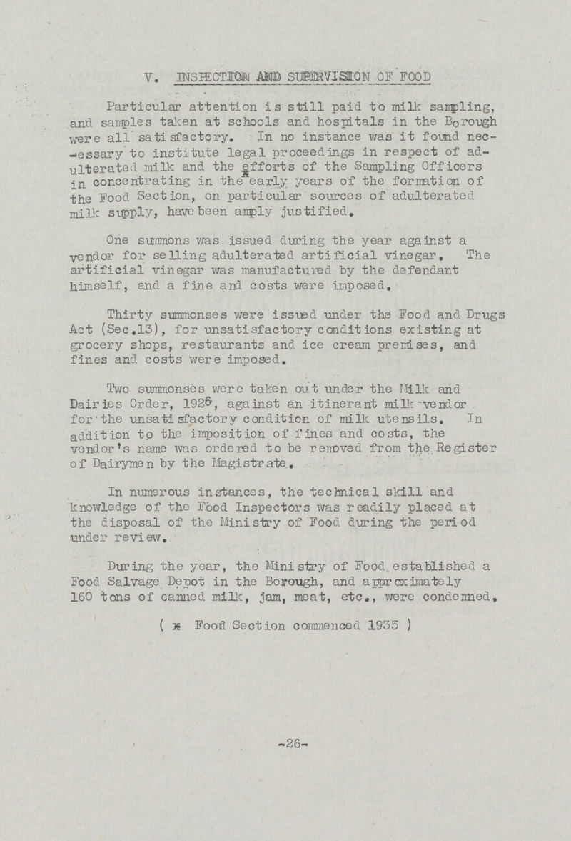 V. INSPECTION AND SUPERVISION OF FOOD Particular attention is still paid to milk sampling, and samples taken at schools and hospitals in the Borough were all satisfactory. In no instance was it found nec essary to institute legal proceedings in respect of ad ulterated milk and the efforts of the Sampling Officers in concentrating in the early years of the formation of the Food Section, on particular sources of adulterated milk supply, have been amply justified. One summons was issued during the year against a vendor for selling adulterated artificial vinegar. The artificial vinegar was manufactured by the defendant himself, and a fine and costs were imposed. Thirty summonses were issued under the Food and Drugs Act (Sec.13), for unsatisfactory conditions existing at grocery shops, restaurants and ice cream premises, and fines and costs were imposed. Two summonses were taken out under the Milk and Dairies Order, 1926, against an itinerant milk vendor for the unsatisfactory condition of milk utensils. In addition to the imposition of fines and costs, the vendor's name was ordered to be removed from the Register of Dairymen by the Magistrate. In numerous instances, the technical skill and knowledge of the Food Inspectors was readily placed at the disposal of the Ministry of Food during the period under review. During the year, the Ministry of Food established a Food Salvage Depot in the Borough, and approximately 160 tons of canned milk, jam, meat, etc., were condemned. ( * Food Section commenced 1935 ) 26