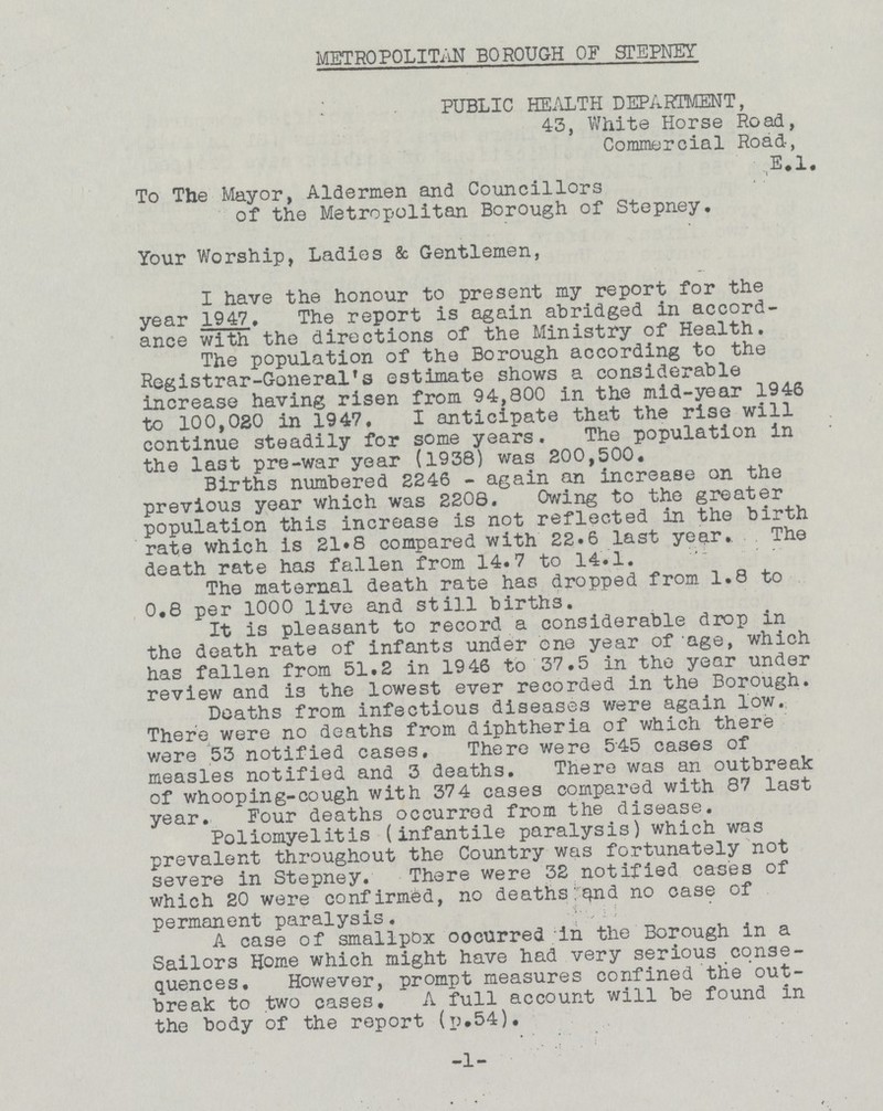 METROPOLITAN BOROUGH OF STEPNEY PUBLIC HEALTH DEPARTMENT, 43, White Horse Road, Commercial Road, E.l. To The Mayor, Aldermen and Councillors of the Metropolitan Borough of Stepney. Your Worship, Ladies & Gentlemen, I have the honour to present my report for the year 1947. The report is again abridged in accord ance with the directions of the Ministry of Health. The population of the Borough according to the Registrar-Goneral's estimate shows a considerable increase having risen from 94,800 in the mid-year 1946 to 100,020 in 1947, I anticipate that the rise will continue steadily for some years. The population in the last pre-war year (1938) was 200,500. Births numbered 2246 - again an increase on the previous year which was 2206. Owing to the greater population this increase is not reflected in the birth rate which is 21*8 compared with 22.6 last year. The death rate has fallen from 14.7 to 14.1. The maternal death rate has dropped from 1.8 to 0.8 per 1000 live and still births. It is pleasant to record a considerable drop in the death rate of infants under one year of age, which has fallen from 51.2 in 1946 to 37.5 in the year under review and is the lowest ever recorded in the Borough. Deaths from infectious diseases were again low. There were no deaths from diphtheria of which there were 53 notified cases. There were 545 cases of measles notified and 3 deaths. There was an outbreak of whooping-cough with 374 cases compared with 87 last year. Four deaths occurred from the disease. Poliomyelitis (infantile paralysis) which was prevalent throughout the Country was fortunately not severe in Stepney. There were 32 notified cases of which 20 were confirmed, no deaths: q.nd no case of permanent paralysis. A case of smallpox oocurred in the Borough in a Sailors Home which might have had very serious conse quences. However, prompt measures confined the out break to two cases. A full account will be found in the body of the report (p.54). -1-