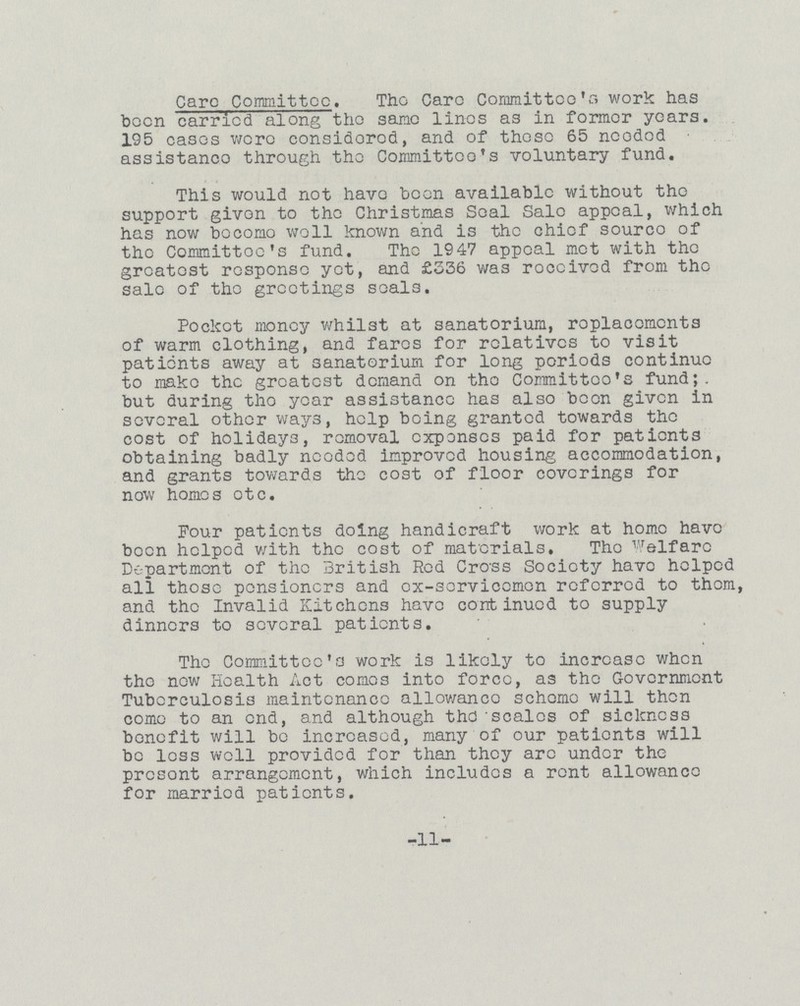 Care Committee. The Care Committee's work has been carried along the same lines as in former years. 195 cases wore considered, and of those 65 needed assistance through the Committee's voluntary fund. This would not have been available without the support givon to the Christmas Seal Sale appeal, which has now bocomo well known and is the chief source of the Committoc's fund. The 1947 appeal met with the greatest response yet, and £S36 was roccivcd from the sale of the greetings scals. Pocket money whilst at sanatorium, roplacoments of warm clothing, and faros for relatives to visit patients away at sanatorium for long periods continue to make the greatest demand on tho Committoo's fund;, but during the year assistance has also been given in several other ways, help being granted towards the cost of holidays, removal expenses paid for patients obtaining badly needed improved housing accommodation, and grants towards the cost of floor coverings for now homes otc. Four patients doing handicraft work at home have been helped with the cost of materials. The Welfare Department of the British Red Cross Society have helped all those pensioners and ex-servicemen referred to them, and the Invalid Kitchens have continued to supply dinners to several patients. The Committee's work is likely to increase when the now Health Act comes into force, as the Government Tuberculosis maintenance allowance scheme will then come to an end, and although the scales of sickness bonofit will be increased, many of our patients will be less well provided for than they arc under the presont arrangement, which includes a rent allowance for married patients. -11-
