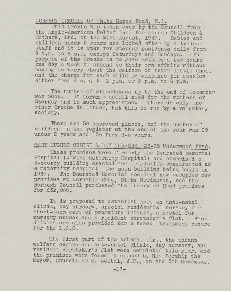 NURSERY CRECHE. 57 White Horse Road, E.l. This Creche was taken over by the Council from the Anglo-American Relief Fund for London Children & Mothers, Ltd. on the 21st August, 1947. Babies and children under 5 years are looked after by a trained staff and it is open for Stepney residents daily from 9 a.m. to 6 p.m. except Saturdays and Sundays. The purpose of the Creche is to give mothers a few hours one day a week to attend to their own affairs without having to worry about the welfare of their little ones, and the charge for each child is sixpence per session either from 9 a.m. to 1 p.m. or 2 p.m. to 6 p.m. The number of attendances up to the end of December was 3056. It serves a useful need for the mothers of Stepney and is much appreciated. There is only one other Creche in London, but this is run by a voluntary society. There are 30 approved places, and the number of children on the register at the end of the year was 99 under 2 years and 136 from 2-5 years. MARY HUGHES CENTRE & DAY NURSERY, 22-28 Undorwood Road. These premises were formerly the 3earsted Memorial Hospital (Jewish Maternity Hospital) and comprised a 4-storey building erected and originally constructed as a maternity hospital, the main building being built in 1927. The Bearsted Memorial Hospital now occupies new premises at Lordship Road, Stoke Nowington, and the Borough Council purchased the Underwood Road premises for £32,000. It is proposed to establish here an ante-natal clinic, day nursery, special residential nursery for short-term care of premature infants, a hostel for nursery nurses and a resident caretaker's flat. Fac ilities are also providod for a school treatment centre for the L.C.C. The first part of the scheme, viz., the infant welfare centre and ante-natal clinic, day nursery, and resident caretaker's flat wore completed this year, and the premises Were formally opened by His Worship the Mayor, Councillor M. Zeital, J.P., on the 5th November, -17-