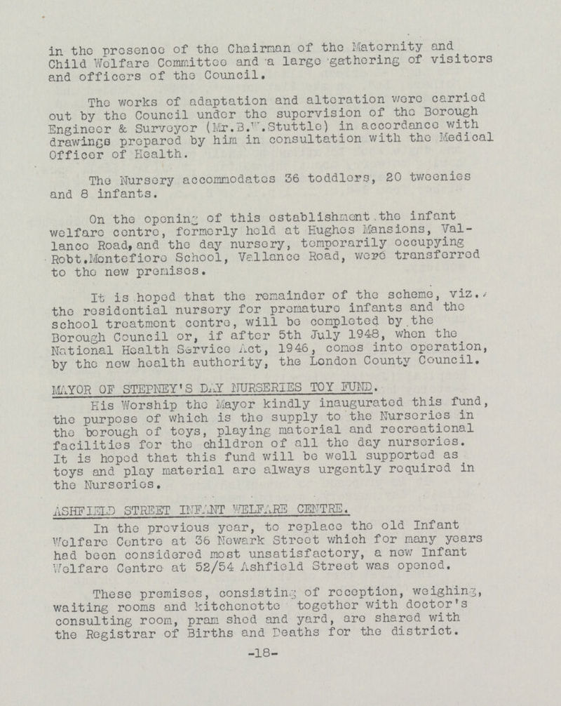 in the proscnee of the Chairman of the Maternity and Child Wolfaro Committee and a largo gathering of visitors and officers of the Council. The works of adaptation and alteration were carried out by the Council under the supervision of the Borough Engineer & Surveyor (Mr. B.W. Stuttle) in accordance with drawings prepared by him in consultation with the Medical Officer of Health. The Nursery accommodates 36 toddlers, 20 tweenies and 8 infants. On the opening of this establishment.the infant welfare centre, formerly hold at Hughes Mansions, Val lancc Road, and the day nursery, temporarily occupying Robt.Mantefioro School, Ve.llance Road, were transforrod to the now promises. It is hoped that the remainder of the scheme, viz./ the residential nursory for premature infants and the school treatment centre, will be completed by.the Borough Council or, if after 5th July 1948, when the National Health Service Act, 1946, comos into operation, by the now health authority, the London County Council. M^YOR OF STEPNEY' S DAY NURSERIES TOY FUND. His Worship the Mayor kindly inaugurated this fund, the purpose of which is the supply to the Nurseries in the borough of toys, playing material and recreational facilities for the children of all the day nurseries. It is hoped that this fund will be well supported as toys and play material are always urgently required in the Nurseries. ASHFIELD STREET INFANT WELFARE CENTRE. In the previous year, to replace the old Infant Welfare Centre at 36 Newark Street which for many years hod been considered most unsatisfactory, a now Infant Welfare Centre at 52/54 Ashfield Street was opened. These premises, consisting of reception, weighing, waiting rooms and kitchcnotto together with doctor's consulting room, pram shed and yard, are shared with the Registrar of Births and Deaths for the district. -18-