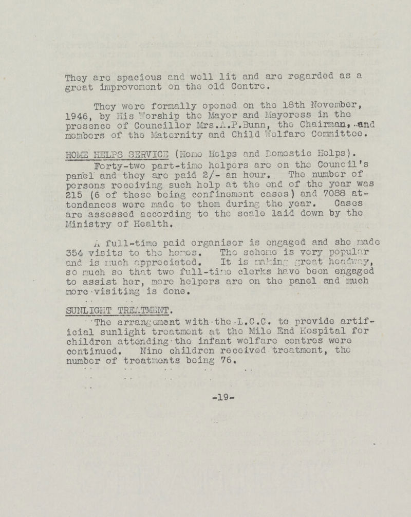 They are spacious and well lit and are regarded as a great improvement on the old Centre. They were formally opened on the 18th November, 1946, by His Worship the Mayor and Mayoress in the presence of Councillor Mrs.A.P.Bunn, the Chairman, and members of the Maternity and Child Welfare Committee. HOME HELPS SERVICE (Home Helps and Domestic Helps). Forty-two part-time helpers are on theCouncil's panel and they arc paid 2/- an hour. The number of persons receiving such help at the and of the year was 215 (6 of those being confinement cases) and 7088 at tendances were made to them during the year. Cases are assessed according to the scale laid down by the Ministry of Health. A full-time paid organiser is engaged and she made 354 visits to thehonos. Tho scheme is very popular end is much appreciated. It is ringing groat headway, so much so that two full-time clerks have been engaged to assist her, more helpers arc on thepanel and much more'Visiting is done. SUNLIGIIT TREATMENT. The arrangement with-the-L.C.C. to provide artif icial sunlight treatment at the Milo End Hospital for children attending•the infant wolfare ccntres were continued. Nine children received treatment, the number of treatments being 76. -19-