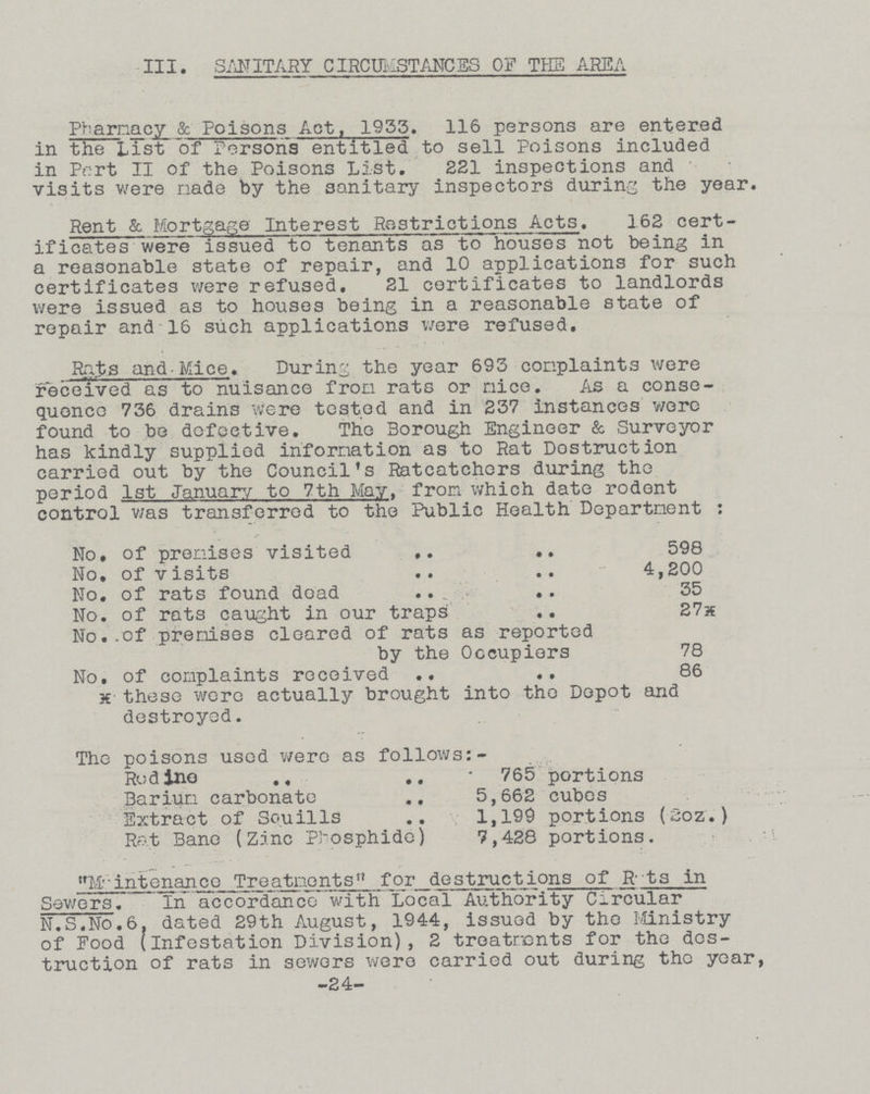 III. SANITARY CIRCUMSTANCES OF THE AREA Pharmacy & Poisons Act, 1955. 116 persons are entered in the List of Persons entitled to sell Poisons included in Pert II of the Poisons List. 221 inspections and visits were made by the sanitary inspectors during the year. Rent & Mortgage Interest Restrictions Acts. 162 cert ificates were issued to tenants as to houses not being in a reasonable state of repair, and 10 applications for such certificates were refused. 21 certificates to landlords were issued as to houses being in a reasonable state of repair and 16 such applications were refused. Rats and Mice. During the year 693 complaints were received as to nuisance from rats or nice. As a conse quence 736 drains were tested and in 237 instances were found to be defective. The Borough Engineer & Surveyor has kindly supplied information as to Rat Destruction carried out by the Council's Ratcatchers during the period 1st January to 7th May. from which date rodent control v/as transferred to the Public Health Department : No. of premises visited 598 No, of visits 4,200 No, of rats found dead 35 No. of rats caught in our traps 27* No..of premises cleared of rats as reported by the Occupiers 78 No, of complaints received 86 h these were actually brought into the Depot and destroyed. The poisons used were as follows:- Rodino 765 portions Barium carbonate 5,662 cubes Extract of Souills 1,199 portions (2oz.) Rat Bane (Zinc Phosphide) 7,428 portions. Maintenance Treatments for destructions of Rats in Sewers In accordance with Local Authority Circular N.S.No.6. dated 29th August, 1944, issued by tho Ministry of Food (infestation Division), 2 treatments for the des truction of rats in sewers were carried out during the year, -24-
