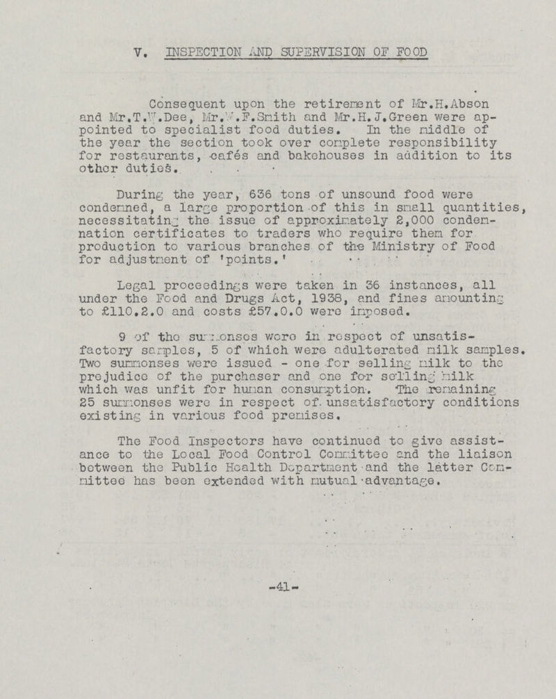 V. INSPECTION AND SUPERVISION OF FOOD Consequent upon the retirement of Mr. H.Abson and Mr,T.W.Dee, Mr.W.F. Smith and Mr. H.J.Green were ap pointed to specialist food duties. In the middle of the year the section took over complete responsibility for restaurants, cafes and bakehouses in addition to its other duties. During the year, 636 tons of unsound food were condemned, a large proportion of this in small quantities, necessitating the issue of approximately 2,000 condem nation certificates to traders who require them for production to various branches of the Ministry of Food for adjustment of 'points.' Legal proceedings were taken in 36 instances, all under the Food and Drugs Act, 1938, and fines amounting to £110.2.0 and costs £57.0.0 were imposed. 9 of the summonses were in respect of unsatis factory samples, 5 of which were adulterated milk samples. Two summonses were issued - one for selling milk to the prejudice of the purchaser and one for selling milk which was unfit for human consumption. The remaining 25 summonses were in respect of. unsatisfactory conditions existing in various food premises. The Food Inspectors have continued to give assist ance to the Local Food Control Committee and the liaison between the Public Health Department and the latter Com mittee has been extended with mutual advantage. -41-
