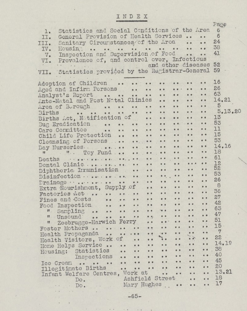 INDEX Page 1. Statistics and Social Conditions of the Area 6 II. General Provision of Health Services 6 III, Sanitary Circumstances of the Area 24 IV. Housing 58 V. Inspection and Supervision of Food 41 VI. Prevalence of, and control over, Infectious and other diseases 52 VII. Statistics provided by the Rwgistrar-General 59 Adoption of Children 16 Aged and Infirm Persons 26 Analyst's Report 63 Ante-Natal and Pest Natal Clinics 14.21 Area of Borough 5 Births 5.13,20 Births Act, Notification of 13 Bug Eradication 53 Care Committee 11 Child Life Protection 15 Cleansing of Persons 53 Day Nurseries 14.16 ,, ,, Toy Fund. 18 Deaths 61 Dental Clinic 12 Diphtheria Immunisation 52 Disinfection 53 Drainage 26 Extra -Nourishment, Supply of 8 Factories Act 56 Fines and -Costs 27 Food Inspection 42 ,, Sampling 63 ,, Unsound 47 ,, Zeebrugge-Harwich Ferry 51 Foster Mothers 15 Health Propaganda 7 Health Visitors, Work of 22 Hone Helps Service 14,19 Housing: Statistics 38 Inspections 40 Ice Cream 45 Illegitimate Births 20 Infant Welfare Centres, Work at 13.21 Do. Ashfield Street 18 Do. Mary Hughes 17 -65-