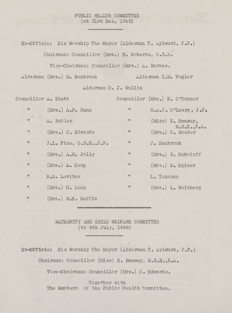PUBLIC HEALTH COMMITTEE (at 31st Dec. 1948) Ex-Officio: His Worship The Mayor (Alderman T. Aylward, J.P.) Chairman: Councillor (Mrs.) H. Roberts, O.B.E. Vice-Chairman: Councillor (Mrs.) A. Barnes. Alderman (Mrs.) M. Sambrook Alderman I.M. Vogler Alderman D. J. Wallis Councillor A. Blatt Councillor (Mrs.) K. O'Connor (Mrs.) A.P. Bunn M.A.J» O'Leary, J.P. A. Butler (Miss) E. Ramsay, M.B.E. ,B.A. (Mrs.) C. Edwards (Mrs.) C. Roeder J.L. Tine, O.B.E.,J.P. J. Sambrook (Mrs.) A.M. Jolly (Mrs.) B. Sokoloff (Mrs.) A. Kemp (Mrs.) S. Spicer M.S. Levitas L. Tanaman (Mrs.) H. Long (Mrs.) Q. Weinberg (Mrs.) R.E. Maffia MATERNITY AND CHILD WELFARE COMMITTEE (to 4th July, 1948) Ex-Officio: His Worship The Mayor (Alderman T. Aylward, J.P.) Chairman: Councillor (Miss) E. Ramsay, M.B.E.,B.A. Vice-Chairman: Councillor (Mrs.) C. Edwards. Together with The Members of the Public Health Committee.
