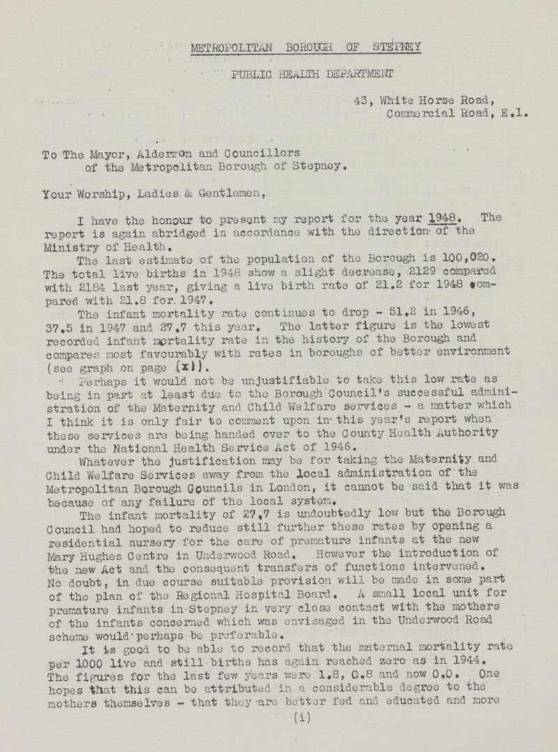 METROPOLITAN BOROUGH OF STEPNEY PUBLIC HEALTH DEPARTMENT 43, White Horse Road, Commercial Road, E.l. To The Mayor, Aldenrmon and Councillors of the Metropolitan Borough of Stepney. Your Worship, Ladies & Gentlemen, I have the honour to present my report for the year 1948. The report is again abridged in accordance with the direction of the Ministry of Health. The last estimate of the population of the Borough is 100,020. The total live births In 1948 show a slight decrease, 2129 compared with 2184 last year, giving a live birth rate of 21.2 for 1948 torn pared with 21.8 for. 1947. The infant mortality rate continues to drop - 51.2 in 1946, 37.5 in 1947 and 27.7 this year. The latter figure is the lowest recorded infant mortality rate in the history of the Borough and compares most favourably with rates in boroughs of better environment (see graph on page (x)). Perhaps it would not be unjustifiable to take this low rate as being in part at least due to the Borough Council's successful admini stration of the Maternity and Child Welfare services - a matter which I think it is only fair to comment upon in this year's report when these services are being handed over to the County Health Authority under the National Health Service Act of 1946. Whatever the justification may be for taking the Maternity and Child Welfare Services away from the local administration of the Metropolitan Borough Councils in London, it cannot be said that it was because of any failure of the local system. The infant mortality of 27.7 is undoubtedly low but the Borough Council had hoped to reduce still further these rates by opening a residential nursery for the care of premature infants at the new Mary Hughes Centre in Underwood Road, However the introduction of the new Act and the consequent transfers of functions intervened. No doubt, in due course suitable provision will be made in some part of the plan of the Regional Hospital Board. A small local unit for premature infants in Stepney in very close contact with the mothers of the infants concerned which was envisaged in the Underwood Road scheme would' perhaps be preferable. It is good to be able to record that the maternal mortality rate per 1000 live and still births has again reached zero as in 1944, The figures for the last few years were 1.8, 0.8 and now 0.0. One hopes that this can be attributed in a considerable degree to the mothers themselves - that they are better fed and educated and more (i)