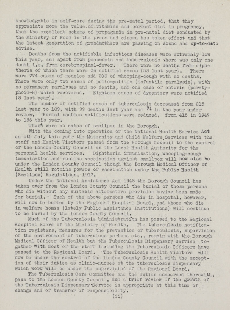 knowledgable in self-care during the pre-natal period, that they appreciate more the value.of vitamins and correct diet in pregnancy, that the excellent scheme of propaganda in pre-natal diet conducted by the Ministry of Food in the press and cinema has taken effect and that the latest generation of grandmothers are passing on sound and up-to-date advice. Deaths from the notifiable infectious diseases were extremely low this year, and apart from pneumonia and tuberculosis there was only one death i.e. from cerebrospinal-fever. There were no deaths from diph theria of which there were 36 notified cases (53 last year). There were 774 cases of measles arid 203 of whooping-cough with no deaths. There were only two cases of poliomyelitis (infantile paralysis), with no permanent paralyses and no deaths, and one case of enteric (paraty phoid-B) which recovered. Eighteen cases of dysentery were notified (8 last year). The number of notified cases of tuberculosis decreased from 215 last year to 189, with 99 deaths last year and 71 in the year under review. Formal scabies notifications were reduced, from 415 in 1947 to 156 this year. There were no caSes of smallpox in the Borough. With the coming into operation of the National Health Service Act on 5th July this year the Maternity and Child Welfare. Services with the staff and Health Visitors passed from the Borough Council to the control of the London County Council as the Local Health Authority for the personal health services. Diphtheria immunisation, whooping-cough immunisation and routine vaccination against smallpox will now also be under the London County Council though the Borough Medical Officer of Health still rotain3 powers of vaccination under the Public Health (Smallpox) Regulations, 1917. Under the National Assistance Act 1948 the Borough Council has taken over from the London County Council the burial of those persons who die without any suitable alternative provision having been made for burial. Such of the above persons who die in hospital, however, will now bo buried by the Regional Hospital Board, and those who die in welfare homes (lately Public Assistance Institutions) will continue to be buried by the London County Council. Much of the Tuberculosis 'administration has passed to the Regional Hospital Board of the Ministry of Health. The tuberculosis notifica tion registers, measures for the prevention of tuberculosis, supervision of the environment of tuberculous persons etc., remain with the Borough Medical Officer of Health but the Tuberculosis Dispensary service to gether With most of the staff including the Tuberculosis Officers have passed to the Regional Board. 'The Tuberculosis Health Visitors will now be under the control of the London County Council with the except ion of their duties as clinic-nurses at the tuberculosis dispensary which work will be under the supervision of the Regional Board. The Tuberculosis Care Committee and the duties concerned therewith, pass to the London County Council, and a briof review of the growth of the Tuberculosis Dispensary. Service is appropriate at this time of. change and of transfer of responsibility. (ii)