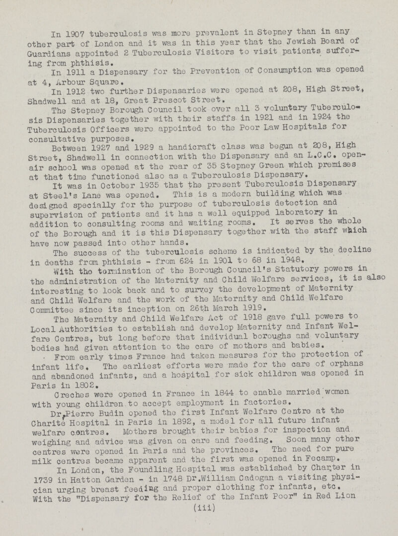 In 1907 tuberculosis was more prevalent in Stepney than in any other part of London and it was in this year that the Jewish Board of Guardians appointed 2 Tuberculosis Visitors to visit patients suffer ing from phthisis. In 1911 a Dispensary for the Prevention of Consumption was opened at 4, Arbour Square. In 1912 two further Dispensaries were opened at 208, High Street, Shadwell and at 18, Great Prescot Street. The Stepney Borough Council took over all 3 voluntary Tuberculo sis Dispensaries together with their staffs in 1921 and in 1924 the Tuberculosis Officers were appointed to the Poor Law Hospitals for consultative purposes. Between 1927 and 1929 a handicraft class was begun at 208, High Street, Shadwell in connection with the Dispensary and an L.C.C. open air school was opened at the rear of 35 Stepney Green which premises at that time functioned also as a Tuberculosis Dispensary. It was in October 1935 that the present Tuberculosis Dispensary at Steel's Lane was opened. This is a modern building which was designed specially for the purpose of tuberculosis detection and supervision of patients and it has a well equipped laboratory in addition to consulting rooms and waiting rooms. It serves the whole of the Borough and it is this Dispensary together with the staff which have now passed into other hands. The success of the tuberculosis scheme is indicated by the decline in deaths from phthisis-from 624 in 1901 to 68 in 1948. With tho termination of the Borough Council's Statutory powers in the administration of the Maternity and Child Welfare services, it is also interesting to look back and to survey the development of Maternity and Child Welfare and the work of the Maternity and Child Welfare Committee since its inception on 26th March 1919. The Maternity and. Child Welfare Act of 1918 gave full powers to Local Authorities to establish and develop Maternity and Infant Wel fare Centres, but long before that individual boroughs and voluntary bodies had given attention to the care of mothers and babies. From early times France had taken measures for the protection of infant life. The earliest efforts were made for the care of orphans and abandoned infants, and a hospital for sick children was opened in Paris in 1802. Creches were opened in France in 1844 to enable married women with young children to accept employment in factories. Dr.Pierre Budin opened the first Infant Welfare Centre at the Charite Hospital in Paris in 1892, a model for all future infant welfare centres. Mothers brought their babies for inspection and. weighing and advice was given on care and feeding. Soon many other centres were opened in Paris and the provinces. The need for pure milk centres became apparent and the first was opened in Fecamp. In London, the Foundling Hospital was established by Chapter in 1739 in Hatton Garden-in 1748 Dr.William Cadogan a visiting physi cian urging breast feeding and proper clothing for infants, etc. With the Dispensary for the Relief of the Infant Poor in Red Lion (iii)