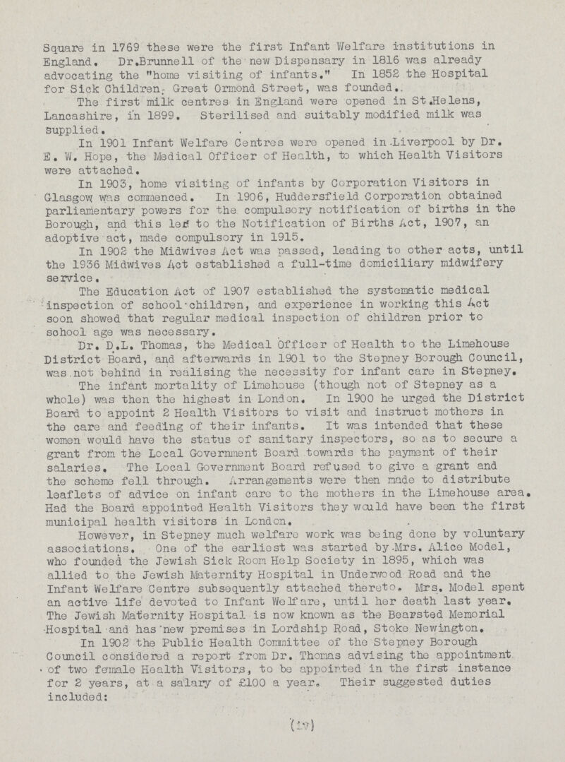 Square in 1769 these were the first Infant Welfare institutions in England. Dr.Brunnell of the new Dispensary in 1816 was already advocating the home visiting of infants, In 1852 the Hospital for Sick Children.- Great Ormond Street, was founded. The first milk centres in England were opened in St..Helens, Lancashire, in 1899. Sterilised and suitably modified milk was Supplied. In 1901 Infant Welfare Centres were opened in. Liverpool by Dr. E. W. Hope, the Medical Officer of Health, to which Health Visitors were attached. In 1905, home visiting of infants by Corporation Visitors in Glasgow was commenced. In 1906, Huddersfield Corporation obtained parliamentary powers for the compulsory notification of births in the Borough, and this let to the Notification of Births Act, 1907, an adoptive act, made compulsory in 1915. In 1902 the Midwives Act was passed, leading to other acts, until the 1936 Midwives Act established a full-time domiciliary midwifery service. The Education Act of 1907 established the systematic medical inspection of school-children, and experience in working this Act soon showed that regular medical inspection of children prior to school age was necessary. Dr. D.L. Thomas, the Medical Officer of Health to the Limehouse District Board, and afterwards in 1901 to the Stepney Borough Council, was not behind in realising the necessity for infant care in Stepney. The infant mortality of Limehouse (though not of Stepney as a whole) was then the highest in London. In 1900 he urged the District Board to appoint 2 Health Visitors to visit and instruct mothers in the care and feeding of their infants. It was intended that these women would have the status of sanitary inspectors, so as to secure a grant from the Local Government Board towards the payment of their salaries. The Local Government Board refused to give a grant and the scheme fell through. Arrangements were then made to distribute leaflets of advice on infant care to the mothers in the Limehouse area. Had the Board appointed Health Visitors they would have been the first municipal health visitors in London. However, in Stepney much welfare work was being done by voluntary associations. One of the earliest was started by-Mrs. Alice Model, who founded the Jewish Sick Room Help Society in 1895, which was allied to the Jewish Maternity Hospital in Underwood Road and the Infant Welfare Centre subsequently attached thereto. Mrs. Model spent an active life devoted to Infant Welfare, until her death last year. The Jewish Maternity Hospital is now known as the Boarsted Memorial Hospital and has new premises in Lordship Road, Stoke Newington. In 1902 the Public Health Committee of the Stepney Borough Council considered a report from Dr. Thomas advising the appointment of two female Health Visitors, to be appointed in the first instance for 2 years, at a salary of £100 a year. Their suggested duties included: (iv)