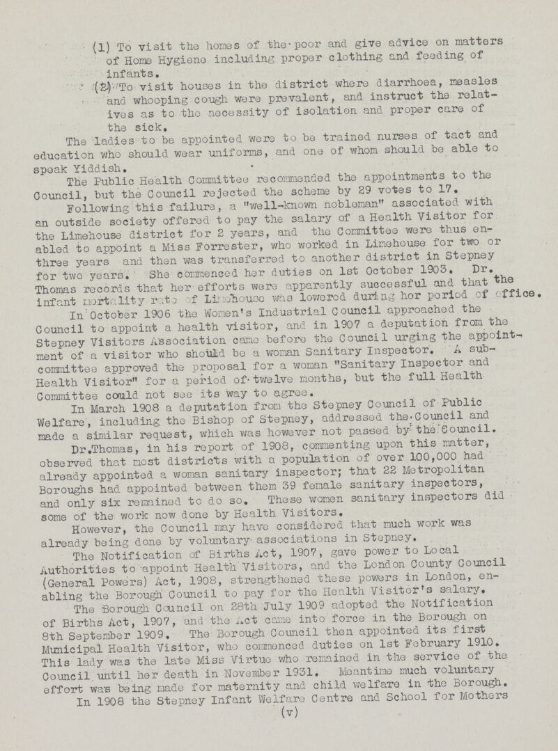(1) To visit the homes of the-poor and give advice on matters of Home Hygiene including proper clothing and feeding of infants. (2) To visit houses in the district where diarrhoea, measles and whooping cough were prevalent, and instruct the relat ives as to the necessity of isolation and proper care of the sick. The ladies to be appointed were to be trained nurses of tact and education who should wear uniforms, and one of whom should be able to speak Yiddish. The Public Health Committee recommended the appointments to the Council, but the Council rejected the scheme by 29 votes to 17. Following this failure, a well-known nobleman associated with an outside society offered to pay the salary of a Health Visitor for the Limehouse district for 2 years, and the Committee were thus en abled to appoint a Miss Forrester, who worked in Limehouse for two or three years and then was transferred to another district in Stepney for two years. She commenced her duties on 1st October 1903. Dr. Thomas records that her efforts were apparently successful and that the infant mortality rate of Limahouse was lowered during hor period of office. In October 1906 the Women's Industrial Council approached the Council to appoint a health visitor, and in 1907 a deputation from the Stepney Visitors Association came before the Council urging the appoint ment of a visitor who should be a woman Sanitary Inspector. A sub committee approved the proposal for a woman Sanitary Inspector and Health Visitor for a period of-twelve months, but the full Health Committee could not see its way to agree. In March 1908 a deputation from the Stepney Council of Public Welfare, including the Bishop of Stepney, addressed the. Council and made a similar request, which was however not passed by the Council. Dr.Thomas, in his report of 1908, commenting upon this matter, observed that most districts with a population of over 100,000 had already appointed a woman sanitary inspector; that 22 Metropolitan Boroughs had appointed between them 39 female sanitary inspectors, and only six remained to do so. These women sanitary inspectors did some of the work now done by Health Visitors. However, the Council may have considered that much work was already being done by voluntary associations in Stepney. The Notification of Births Act, 1907, gave power to Local Authorities to appoint Health Visitors, and the London County Council (General Powers) Act, 1908, strengthened these powers in London, en abling the Borough Council to pay for the Health Visitor's salary. The Borough Council on 28th July 1909 adopted the Notification of Births Act, 1907, and the Act came into force in the Borough on 8th September 1909. The Borough Council then appointed its first Municipal Health Visitor, who commenced duties on 1st February 1910. This lady wa3 the late Miss Virtue who remained in the service of the Council until her death in November 1931. Meantime much voluntary effort was being made for maternity and child welfare in the Borough. In 1908 the Stepney Infant Welfare Centre and School for Mothers (v)