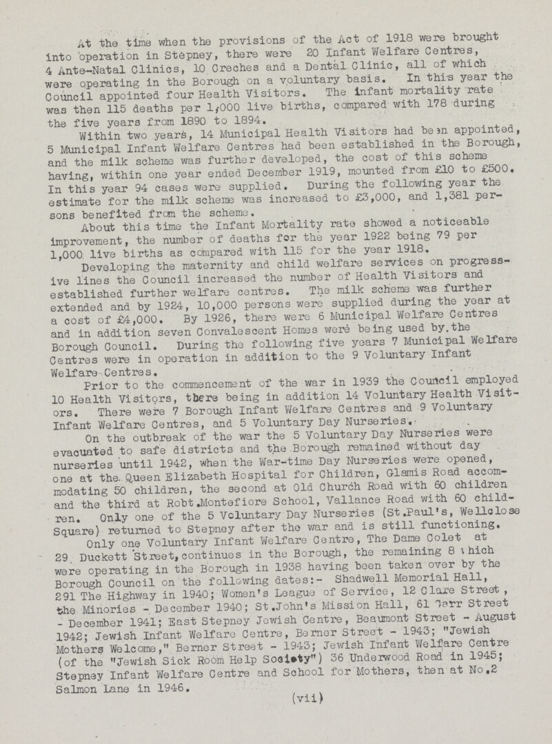 At the time when the provisions of the Act of 1918 were brought into operation in Stepney, there were 20 Infant Welfare Centres, 4 Ante-Natal Clinics, 10 Creches and a Dental.Clinic, all of which were operating in the Borough on a voluntary basis. In this year the Council appointed four Health Visitors. The Infant mortality rate was then 115 deaths per 1,000 live births, compared with 178 during the five years from 1890 to 1894. Within two years, 14 Municipal Health Visitors had been appointed, 5 Municipal Infant Welfare Centres had been established in the Borough, and the milk scheme was further developed, the cost of this scheme having, within one year ended December 1919, mounted from £10 to £500. In this year 94 cases were supplied. During the following year the estimate for the milk scheme was increased to £3,000, and 1,381 per sons benefited from the scheme. About this time the Infant Mortality rate showed a noticeable improvement, the number of deaths for the year 1922 being 79 per 1,000 live births as compared with 115 for the year 1918. Developing the maternity and child welfare services on progress ive lines the Council increased the number of Health Visitors and established further welfare centres. The milk scheme was further extended and by 1924, 10,000 persons were supplied during the year at a cost of £4,000. By 1926, there were 6 Municipal Welfare Centres and in addition seven Convalescent Homes were being used by.the Borough Council. During the following five years 7 Municipal Welfare Centres were in operation in addition to the 9 Voluntary Infant Welfare Centres. Prior to the commencement of the war in 1939 the Council employed 10 Health Visitors, there being in addition 14 Voluntary Health Visit ors. There were 7 Borough Infant Welfare Centres and 9 Voluntary Infant Welfare Centres, and 5 Voluntary Day Nurseries. On the outbreak of the war the 5 Voluntary Day Nurseries were evacuated to safe districts and the Borough remained without day nurseries until 1942, when the War-time Day Nurseries were opened, one at the. Queen Elizabeth Hospital for Children, Glamis Road accom modating 50 children, the second at Old Church Road with 60 children and the third at Robt Montefiore School, Vallance Road with 60 child ren. Only one of the 5 Voluntary Day Nurseries (St.Paul's, Wellclose Square) returned to Stepney after the war and is still functioning. Only one Voluntary Infant Welfare Centre, The Dame Colet at 29. Duckett Street, continues in the Borough, the remaining 8 which were operating in the Borough in 1938 having been taken over by the Borough Council on the following dates:- Shadwell Memorial Hall, 291 The Highway in 1940; Women's League of Service, 12 Clare Street , the Minories-December 1940; St.John's Mission Hall, 61 carr Street - December 1941; East Stepney Jewish Centre, Beaumont Street - August 1942; Jewish Infant Welfare Centre, Berner Street-1943; Jewish Mothers Welcome, Berner Street-1943; Jewish Infant Welfare Centre (of the Jewish Sick Room Help Society) 36 Underwood Road in 1945; Stepney Infant Welfare Centre and School for Mothers, then at No.2 Salmon Lane in 1946. (vii)