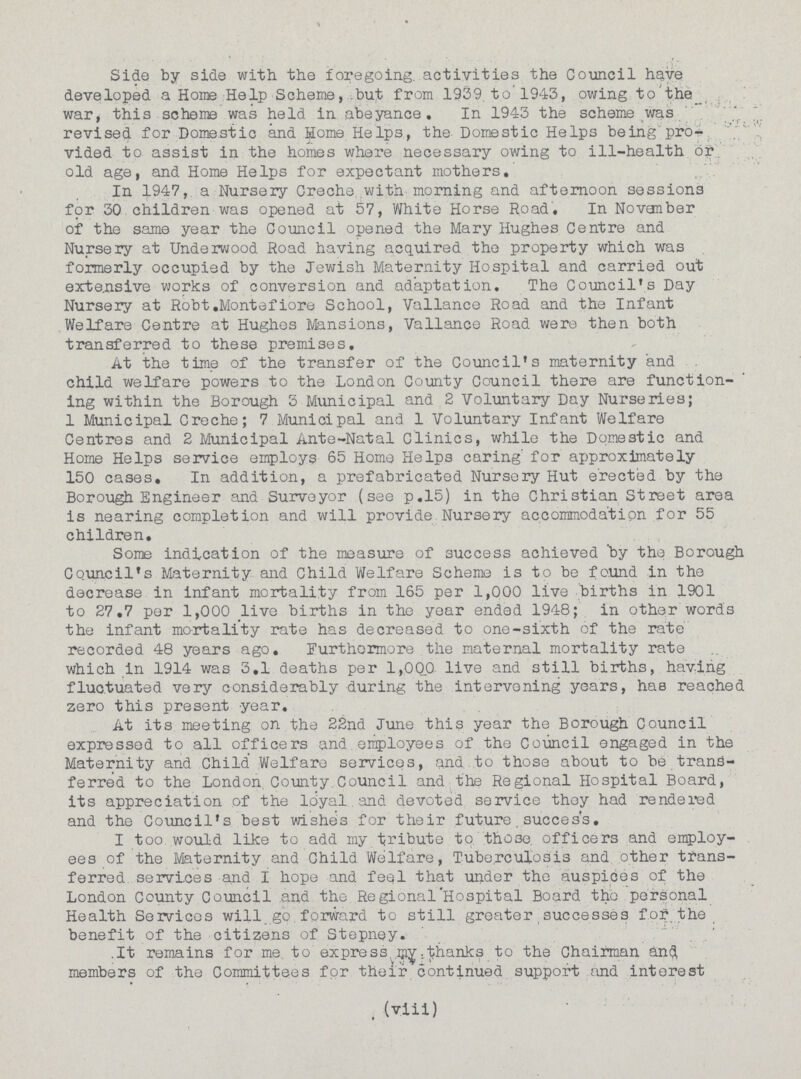 Side by side with the foregoing activities the Council have developed a Home Help Scheme, but from 1939 to 1943, owing to the war, this scheme was held in abeyance. In 1943 the scheme was revised for Domestic and Home Helps, the Domestic Helps being pro vided to assist in the homes where necessary owing to ill-health or old age, and Home Helps for expectant mothers. In 1947, a Nursery Creche with morning and afternoon sessions for 30 children was opened at 57, White Horse Road. In Novamber of the same year the Council opened the Mary Hughes Centre and Nursery at Underwood Road having acquired the property which was formerly occupied by the Jewish Maternity Hospital and carried out extensive works of conversion and adaptation. The Council's Day Nursery at Robt.Montefiore School, Vallance Road and the Infant Welfare Centre at Hughes tensions, Vallance Road were then both transferred to these premises. At the time of the transfer of the Council's maternity and child welfare powers to the London County Council there are function ing within the Borough 3 Municipal and 2 Voluntary Day Nurseries; 1 Municipal Creche; 7 Municipal and 1 Voluntary Infant Welfare Centres and 2 Municipal Ante-Natal Clinics, while the Domestic and Home Helps service employs 65 Home Helps caring' for approximately 150 cases. In addition, a prefabricated Nursery Hut erected by the Borough Engineer and Surveyor (see p.15) in the Christian Street area is nearing completion and will provide Nursery accommodation for 55 children. Some indication of the measure of success achieved by the Borough Council's Maternity and Child Welfare Scheme is to be found in the decrease in infant mortality from 165 per 1,000 live births in 1901 to 27.7 per 1,000 live births in the year ended 1948; in other words the infant mortality rate has decreased to one-sixth of the rate recorded 48 years ago. Furthermore the maternal mortality rate which in 1914 was 3.1 deaths per 1,000 live and still births, having fluctuated very considerably during the intervening years, has reached zero this present year. At its meeting on the 22nd June this year the Borough Council expressed to all officers and employees of the Council engaged in the Maternity and Child. Welfare services, and to those about to be trans ferred to the London County Council and the Regional Hospital Board, its appreciation of the loyal and devoted service they had rendered and the Council's best wishes for their future. success. I too would like to add my tribute to those officers and employ ees of the Maternity and Child Welfare, Tuberculosis and other trans ferred services and I hope and feel that under the auspices of the London County Council and the Regional Hospital Board the personal Health Services will go forward to still greater successes for the benefit of the citizens of Stepney. It remains for me to express my thanks to the Chairman and members of the Committees for their continued support and interest (viii)