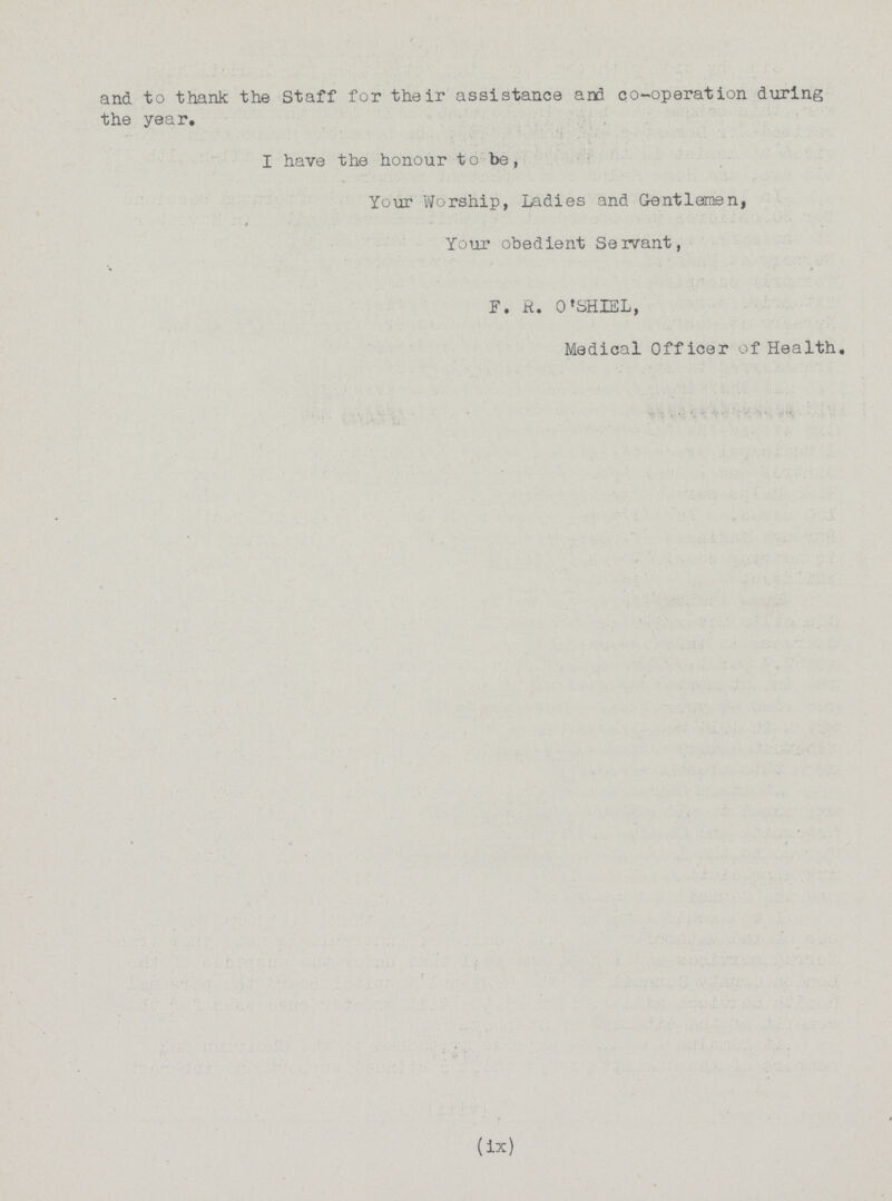 and to thank the Staff for their assistance and co-operation during the year. I have the honour to be, Your Worship, Ladies and Gentlemen, Your obedient Servant, F. R. O'SHIEL, Medical Officer of Health. (ix)
