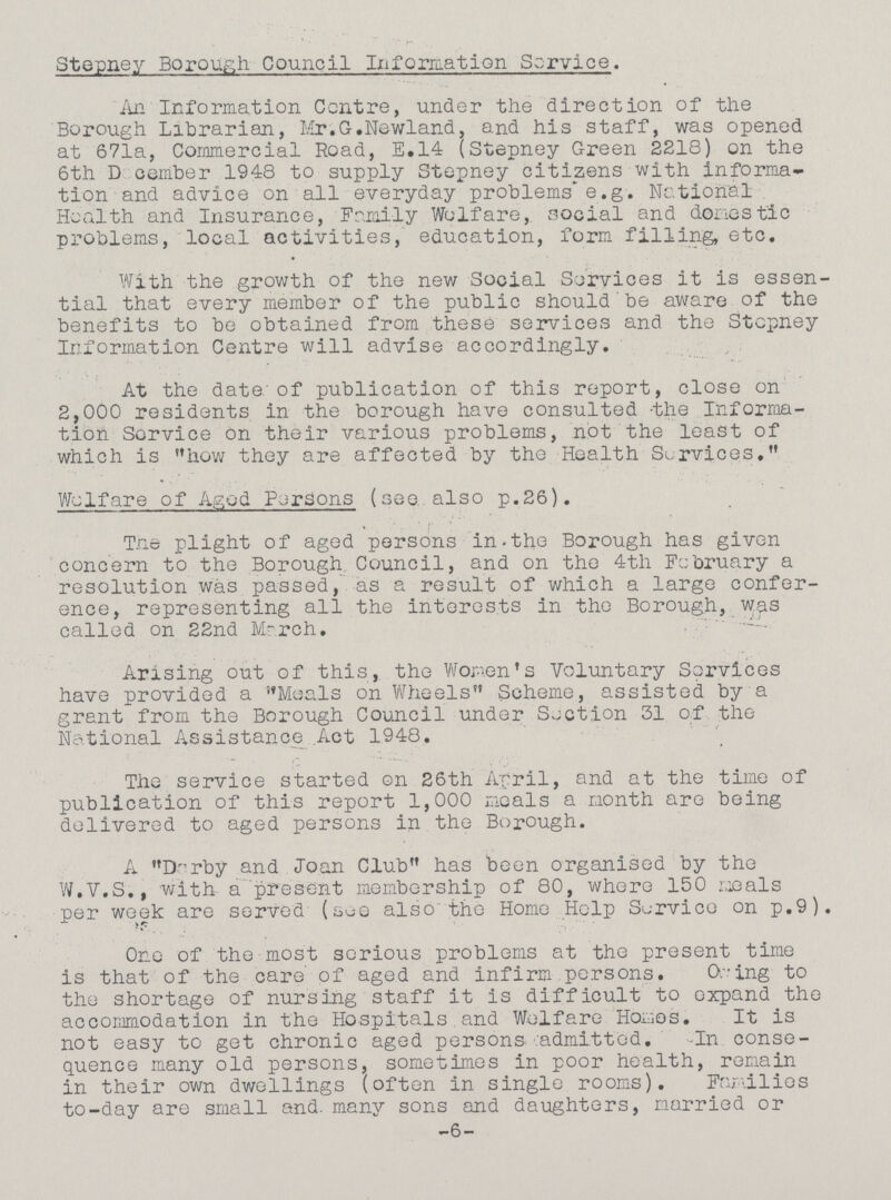 Stepney Borough Council Information Service. An Information Centre, under the direction of the Borough Librarian, Mr.G.Newland, and his staff, was opened at 671a, Commercial Road, E.14 (Stepney Green 2218) on the 6th December 1948 to supply Stepney citizens with informa tion and advice on all everyday problems e.g. National Health and Insurance, Family Welfare, social and dories tic problems, local activities, education, form filling, etc. With the growth of the new Social Services it is essen tial that every member of the public should be aware of the benefits to be obtained from these services and the Stepney Information Centre will advise accordingly. At the date of publication of this report, close on 2,000 residents in the borough have consulted the Informa tion Service on their various problems, not the least of which is how they are affected by the Health Services. Welfare of Aged Persons (see also p.26). The plight of aged persons in the Borough has given concern to the Borough Council, and on the 4th February a resolution was passed, as a result of which a large confer ence, representing all the interests in the Borough, was called on 22nd March. Arising out of this, the Women's Voluntary Services have provided a Meals on Wheels Scheme, assisted by a grant from the Borough Council under Section 31 of the National Assistance Act 1948. The service started on 26th April, and at the time of publication of this report 1,000 meals a month are being delivered to aged persons in the Borough. A Darby and Joan Club has been organised by the W.V.S., with a present membership of 80, where 150 meals per week are served (see also the Home Help Service on p.9). One of the most serious problems at the present time is that of the care of aged and infirm persons. Owing to the shortage of nursing staff it is difficult to oxpand the accommodation in the Hospitals and Welfare Homes. It is not easy to get chronic aged persons admitted. -In conse quence many old persons, sometimes in poor health, remain in their own dwellings (often in single rooms). Families to-day are small and. many sons and daughters, married or -6-