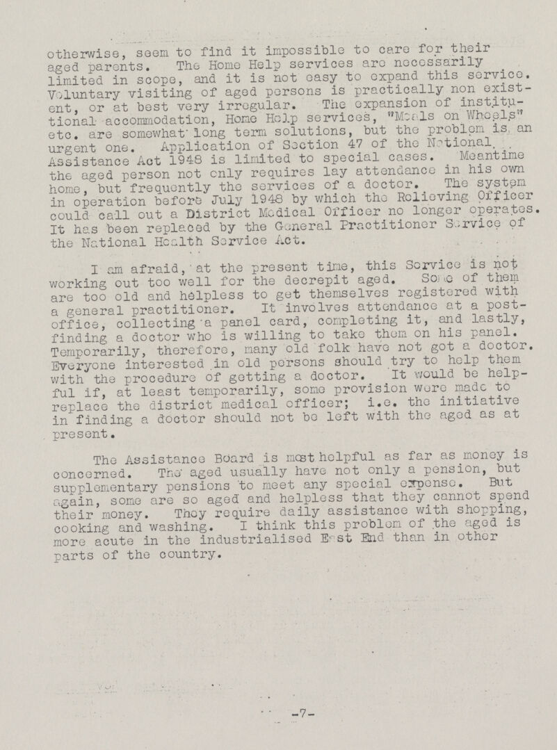 otherwise, seem to find it impossible to care for their aged parents. The Home Help services are necessarily limited in scope, and it is not easy to expand this service. Voluntary visiting of aged persons is practically non exist ent, or at best very irregular. The expansion of institu tional accommodation, Home Help services, Meals on Wheels etc. are somewhat long term solutions, but the problem is, an urgent one. Application of Section 47 of the National, Assistance Act 1948 is limited to special cases. Meantime the aged person not only requires lay attendance in his own home, but frequently the services of a doctor. The system in operation before July 1948 by which the Relieving Officer could call out a District Medical Officer no longer operates. It has been replaced by the General Practitioner Service of the National Health Service Act. I am afraid, at the present time, this Service is not working out too well for the decrepit aged. Some of them are too old and helpless to get themselves registered with a general practitioner. It involves attendance at a post office, collecting a panel card, completing it, and lastly, finding a doctor who is willing to take them on his panel. Temporarily, therefore, many old folk have not got a doctor. Everyone interested in old persons should try to help them with the procedure of getting a doctor. It would be help ful if, at least temporarily, some provision wore made to replace the district medical officer; i.e. the initiative in finding a doctor should not be loft with the aged as at present. The Assistance Board is most helpful as far as money is concerned. The aged usually have not only a pension, but supplementary pensions to meet any special expense. But again, some are so aged and helpless that they cannot spend their money. They require daily assistance with shopping, cooking and washing. I think this problem of the aged is more acute in the industrialised East End than in other parts of the country. -7-