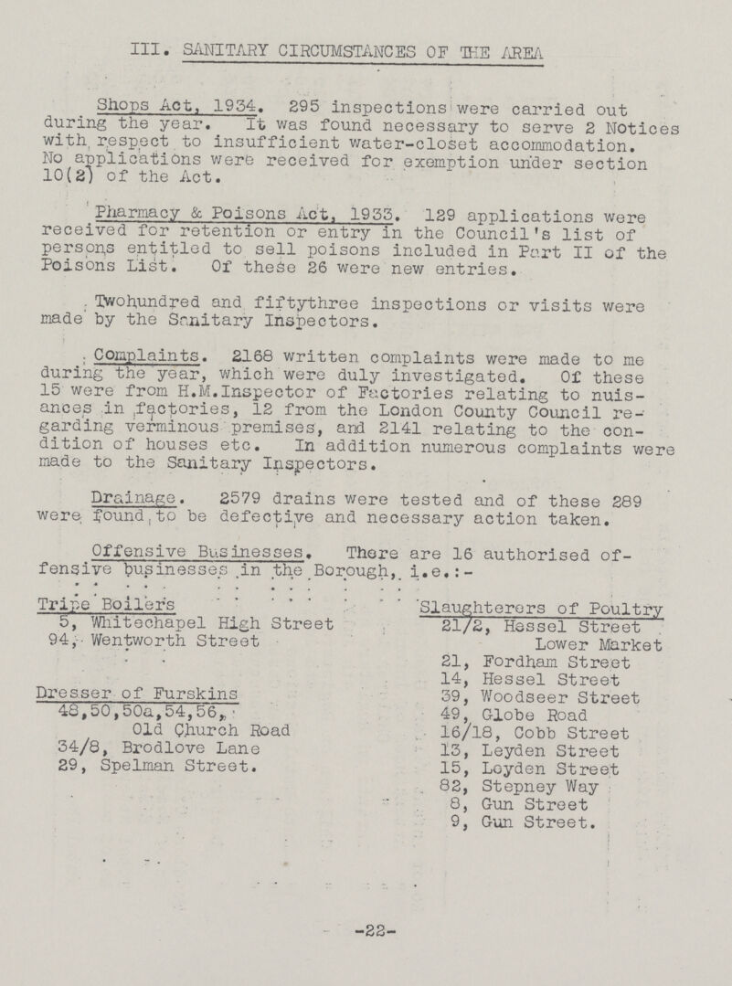 III. SANITARY CIRCUMSTANCES OF THE AREA Shops Act, 1934. 295 inspections were carried out during the year. It was found necessary to serve 2 Notices with respect to insufficient water-closet accommodation. No applications were received for exemption under section 10(2) of the Act. Pharmacy & Poisons Act, 1933. 129 applications were received for retention or entry in the Council's list of persons entitled to sell poisons included in Part II of the Poisons List. Of these 26 were new entries. Twohundred and fiftythree inspections or visits were made by the Sanitary Inspectors. Complaints. 2168 written complaints were made to me during the year, which were duly investigated. Of these 15 were from H.M. Inspector of Factories relating to nuis ances in factories, 12 from the London County Council re garding verminous premises, and 2141 relating to the con dition of houses etc. In addition numerous complaints were made to the Sanitary Inspectors. Drainage. 2579 drains were tested and of these 289 were found to be defective and necessary action taken. Offensive Businesses. There are 16 authorised of fensive businesses Tn the Borough, i.e.:- Tripe Boilers 5, Whitechapel High Street 94, Wentworth Street Dresser of Furskins 48,50,50a,54,56, Old Church Road 34/8, Brodlove Lane 29, Spelman Street. Slaughterers of Poultry 21/2, Hessel Street Lower Market 21, Fordham Street 14, Hessel Street 39, Woodseer Street 49, Globe Road 16/18, Cobb Street 13, Leyden Street 15, Loyden Street 82, Stepney Way 8, Gun Street 9, Gun Street. -22-