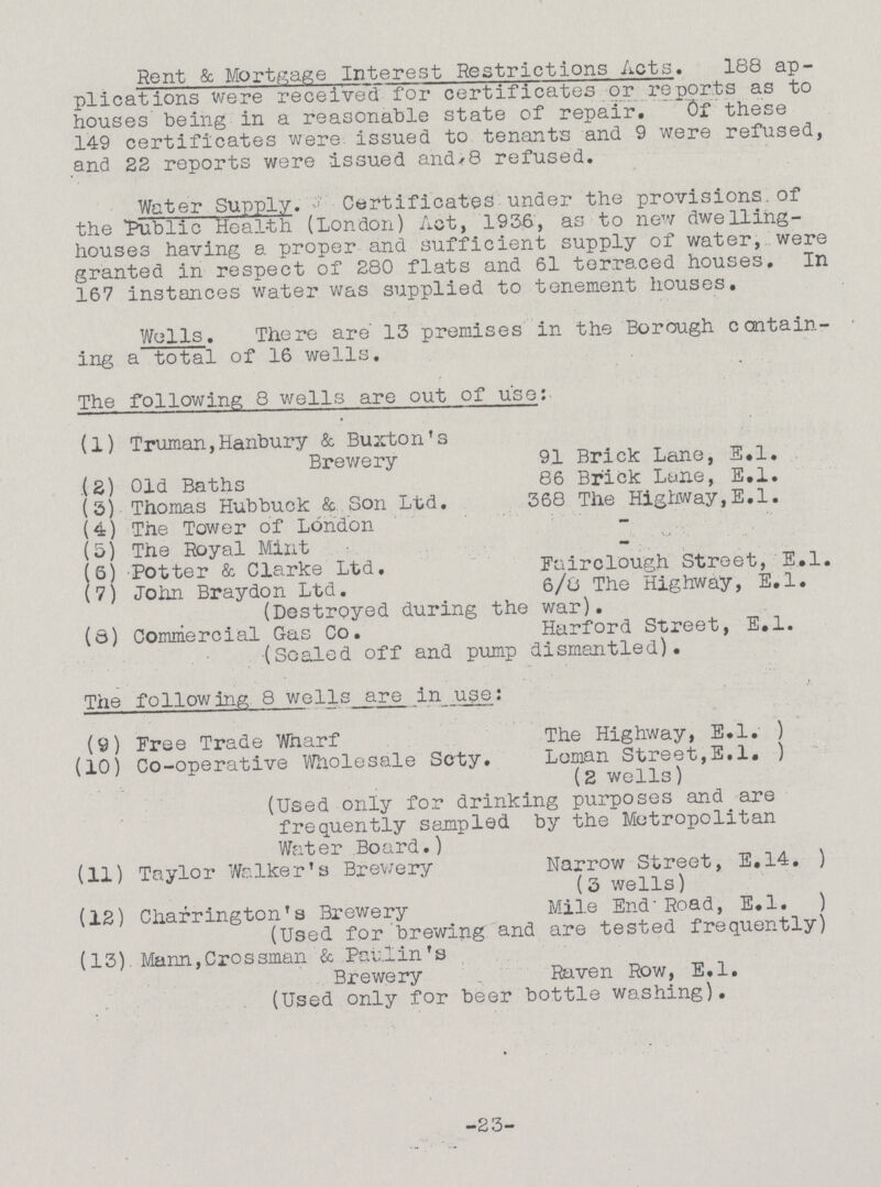 Rent & Mortgage Interest Restrictions Acts. 188 ap plications were received for certificates or reports as to houses being in a reasonable state of repair. Of these 149 certificates were issued to tenants and 9 were refused, and 22 reports were issued and, 8 refused. Water Supply. Certificates under the provisions of the Public Health (London) Act, 1936, as to new dwelling houses having a proper and sufficient supply of water, were granted in respect of 280 flats and 61 terraced houses. In 167 instances water was supplied to tenement houses. Wells. There are 13 premises in the Borough contain ing a total of 16 wells. The following 8 wells are out of use: (1) Truman, Hanbury & Buxton's Brewery 91 Brick Lane, E.l. (2) Old Baths 86 Brick Lane, E.l. (3) Thomas Hubbuck & Son Ltd. 368 The Highway,E.l. (4) The Tower of London - (5) The Royal Mint - (6) Potter & Clarke Ltd. Fairclough Street, E.l. (7) John Braydon Ltd. 6/8 The Highway, E.l. (Destroyed during the war). (8) Commercial Gas Co. Harford Street, E.l. (Scaled off and pump dismantled). The following 8 wells are in use: (9) Free Trade Wnarf The Highway, E.l.) (10) Co-operative Wholesale Scty. Loman Street, E.l.) (2 wells) (Used only for drinking purposes and are frequently sampled by the Metropolitan Water Board.) (11) Taylor Walker's Brewery Narrow Street, E.14.) (3 wells) (12) Charrington's Brewery Mile End Road, E.l.) (Used for brewing and are tested frequently) (13). Mann, Grossman & Paulin's Brewery Raven Row, E.l. (Used only for beer bottle washing). -23-
