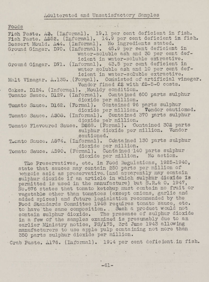 Adulterated and Unsatisfactory Samples Foods Fish Paste. A3. (Informal). l9.l per cent deficient in fish. Fish Paste. A552. (informal). 14.9 per cent deficient in fish. Dessert Mould. A44. (informal). No ingredients stated. Ground Ginger. D70. (Informal). 45.9 per cent deficient in water-soluble ash and 30 per cent def icient in water-soluble extractive. Ground Ginger. D71. (informal). 43.5 per cent deficient in water soluble ash and 10 per cent def icient in water-soluble extractive. Malt Vinegar. A.135.(Formal). Consisted of artificial vinegar. Vondor fined £2 with £5-5-0 costs. Calces. D124. (informal). Mouldy condition. Tomato Sauce. D129. (informal). Contained 600 parts sulphur dioxide per million. Tomato Sauce. D162. (Formal). Contained 96 parts sulphur dioxide per million. Vendor cautioned. Tomato Sauce. A308. (informal). Contained 370 parts sulphur dioxide per million. Tomato Flavoured Sauce. D268. (Formal). Contained 302 parts sulphur dioxide per million. Vendor cautioned. Tomato Sauce. A574. (Informal). Contained 130 parts sulphur dioxide per million. Tomato Sauce. A590. (Formal). Contained 140 parts sulphur dioxide per million. No action. The Preservatives, etc. in Food Regulations, 1925-1940, state that sauces may contain 250 parts per million of benzoic acid as preservative. (and apparently may contain sulphur dioxide if an article in which sulphur dioxide is permitted is used in the manufacture.) but S.R.& O. 1947, No.876 states that tomato ketchup must contain no fruit or vegetable other than tomatoes (except onions, garlic and added spices) and future legislation recommended by the Food Standards Committee 1948 requires tomato sauce, etc. to have the same composition. Such a product would not contain sulphur dioxide. The presence of sulphur dioxide in a few of the samples examined is presumably due to an earlier Ministry notice, PS/175, 3rd June 1943 allowing manufacturers to use apple pulp containing not more than 350 parts sulphur dioxide per million. Crab Paste. A176. (Informal). 19.4 per cent deficient in fish. -61-