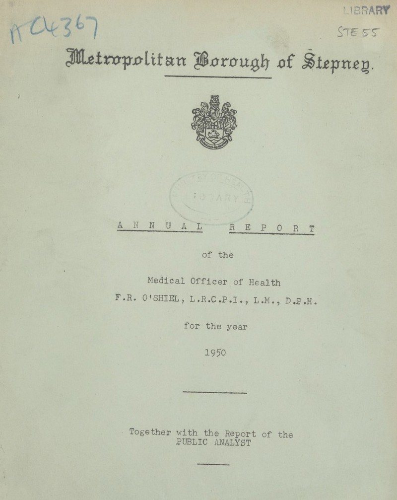 AC6367 LIBRARY Ste 55 Metropolitan Borough of Stepned ANNUAL REPORT of the Medical Officer of Health F.R. O'SHIEL, L.R.C.P.I., L.M., D.P.H. for the year 1950 Together with the Report of the PUBLIC ANALYST