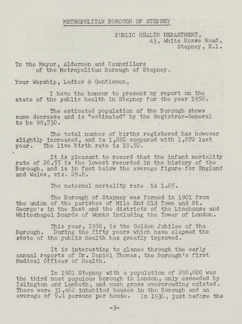 METROPOLITAN BOROUGH OF STEPNEY PUBLIC HEALTH DEPARTMENT, 43, White Horse Road, Stepney, E.l. To the Mayor, Aldermen and Councillors of the Metropolitan Borough of Stepney. Your Worship, Ladies & Gentlemen, I have the honour to present my report on the state of the public health in Stepney for the year 1950. The estimated population of the Borough shows some decrease and is estimated by the Registrar-General to be 99,730. The total number of births registered has however slightly increased, and is 1,888 compared with 1,872 last year. The live birth rate is 18.50. It is pleasant to record that the infant mortality rate of 26,55 is the lowest recorded in the history of the Borough, and is in fact below the average figure for England and Wales, viz. 29.8. The maternal mortality rate is 1.05. The Borough of Stepney was formed in 1901 from the union of the parishes of Mile End Old Town and St. George's in the East and the districts of the Limehouse and Whitechapel Boards of Works including the Tower of London. This year, 1950, is the Golden Jubilee of the Borough. During the fifty years which have elapsed the state of the public health has greatly Improved. It is interesting to glance through the early annual reports of Dr. Daniel Thomas, the Borough's first Medical Officer of Health. In 1901 Stepney with a population of 298,600 was the third most populous borough in London, only exceeded by Islington and Lambeth, and-much gross overcrowding existed. There were 31>462 inhabited houses in the Borough and an average of 9.4 persons per house. In 1938, just before the -3-