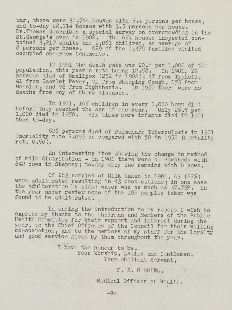 war, there were 36,744 houses with 5.4 persons per house, and to-day 28,114 houses with 3.5 persons per house. Dr.Thomas describes a special survey on overcrowding in the St.George's area in 1902. The 654 houses inspected con tained 3>217 adults and 2,06l children, an average of 8 persons per house. 629 of the 1,378 families visited occupied one-room tenements. In 1901 the death rate was 20.8 per 1,000 of the population, this year's rate being 12.58. In ±901, 22 persons died of Smallpox (252 in 1902; 47 from Typhoid, 41 from Scarlet Fever, 91 from Whooping Cough, 155 from Measles, and 78 from Diphtheria. In 1950 there were no deaths from any of these diseases. In 1901, 165 children in every 1,000 born died before they reached the age of one year. Only 26.5 per 1,000 died in 1950. Six times more infants died in 1901 than to-day. 626 persons died of Pulmonary Tuberculosis in 1901 (mortality rate 2.09) as compared with 50 in 1950 (mortality rate 0.50). An interesting item showing the change in method of milk distribution - in 1901 there were 44 cowsheds with 842 cows in Stepney; to-day only one remains with 8 cows. Of 283 samples of Milk taken in 1901, 63 (22%) were adulterated resulting in 43 prosecutions; in one case the adulteration by added water was as much as 37 .75%. In the year under review none of the 186 samples taken was found to be adulterated. In ending the introduction to my report I wish to express my thanks to the Chairman and Members of the Public Health Committee for their support and interest during the year, to the Chief Officers of the Council for their willing co-operation, and to the members of my staff for the loyalty and good service given by them throughout the year. I have the honour to be, Your Worship, Ladies and Gentlemen, Your obedient Servant, F. R. 0'SHIEL , » Medical Officer of Health. -4-.