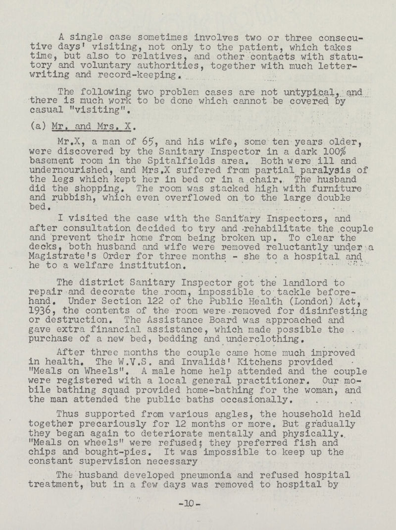 A single case sometimes involves two or three consecu tive days' visiting, not only to the patient, which takes time, but also to relatives, and other contacts with statu tory and voluntary authorities, together with much letter writing and record-keeping. The following two problem cases are not untypical,, and there is much work to be done which cannot be covered by casual visiting. (a) Mr. and Mrs. X. Mr.X, a man of 65, and his wife, some ten years older, were discovered by the Sanitary Inspector in a dark 100$ basement room in the Spitalfields area. Both were ill and undernourished, and Mrs.X suffered from partial paralysis of the legs which kept her in bed or in a chair. The husband did the shopping. The room was stacked high with furniture and rubbish, which even overflowed on to the large double bed. I visited the case with the Sanitary Inspectors, and after consultation decided to try and -rehabilitate the. couple and prevent their home from being broken up. To clear the decks, both husband and wife were removed reluctantly under a Magistrate's Order for three months - she to a hospital and he to a welfare institution. The district Sanitary Inspector got the landlord to repair and decorate the room, impossible to tackle before hand. Under Section 122 of the Public Health (London) Act, 1936, the contents of the room were-removed for disinfesting or destruction. The Assistance Board was approached and gave extra financial assistance, which made possible the purchase of a new bed, bedding and underclothing. After three months the couple came home much improved in health. The W.V.S. and Invalids' Kitchens provided Meals on Wheels. A male home help attended and the couple were registered with a local general practitioner. Our mo bile bathing squad provided home-bathing for the woman, and the man attended the public baths occasionally. Thus supported from various angles, the household held together precariously for 12 months or more. But gradually they began again to deteriorate mentally and physically. Meals on wheels were refused; they preferred fish and chips and bought-pies. It was impossible to keep up the constant supervision necessary The husband developed pneumonia and refused hospital treatment, but in a few days was removed to hospital by -10-