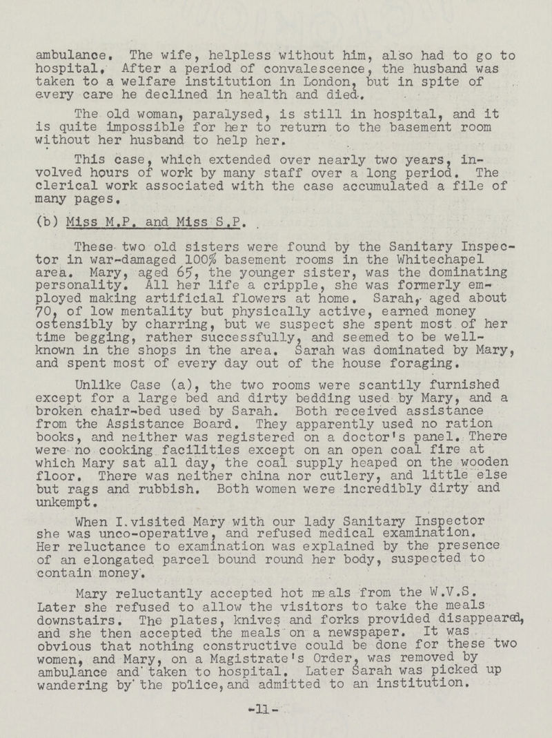 ambulance. The wife, helpless without him, also had to go to hospital. After a period of convalescence, the husband was taken to a welfare institution in London, but in spite of every care he declined in health and died. The old woman, paralysed, is still in hospital, and it is quite impossible for her to return to the basement room without her husband to help her. This case, which extended over nearly two years, in volved hours of work by many staff over a long period. The clerical work associated with the case accumulated a file of many pages, (b) Miss M.P. and Miss S.P. These two old sisters were found by the Sanitary Inspec tor in war-damaged 100% basement rooms in the Whitechapel area. Mary, aged 65, the younger sister, was the dominating personality. All her life a cripple, she was formerly em ployed making artificial flowers at home. Sarah,- aged about 70, of low mentality but physically active, earned money ostensibly by charring, but we suspect she spent most of her time begging, rather successfully, and seemed to be well known in the shops in the area. Sarah was dominated by Mary, and spent most of every day out of the house foraging. Unlike Case (a), the two rooms were scantily furnished except for a large bed and dirty bedding used by Mary, and a broken chair-bed used by Sarah. Both received assistance from the Assistance Board. They apparently used no ration books, and neither was registered on a doctor's panel. There were no cooking facilities except on an open coal fire at which Mary sat all day, the coal supply heaped on the wooden floor. There was neither china nor cutlery, and little else but rags and rubbish. Both women were incredibly dirty and unkempt. When I.visited Mary with our lady Sanitary Inspector she was unco-operative, and refused medical examination. Her reluctance to examination was explained by the presence of an elongated parcel bound round her body, suspected to contain money. Mary reluctantly accepted hot meals from the W.V.S. Later she refused to allow the visitors to take the meals downstairs. The plates, knives and forks provided disappeared, and she then accepted the meals on a newspaper. It was obvious that nothing constructive could be done for these two women, and Mary, on a Magistrate's Order, was removed by ambulance and' taken to hospital. Later Sarah was picked up wandering by'the police,and admitted to an institution. -11-