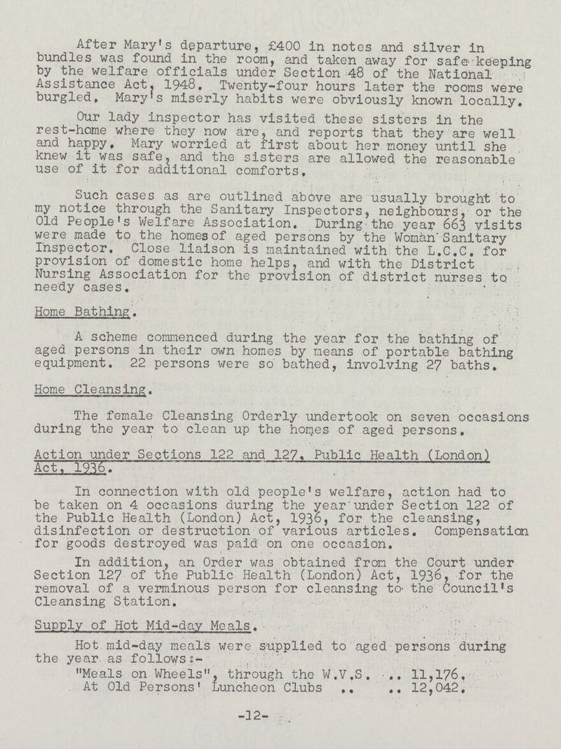 After Mary's departure, £400 in notes and silver in bundles was found in the room, and taken away for safe keeping by the welfare officials under Section 48 of the National Assistance Act. 1948. Twenty-four hours later the rooms were burgled, Mary's miserly habits were obviously known locally. Our lady inspector has visited these sisters in the rest-home where they now are, and reports that they are well and happy, Mary worried at first about her money until she knew it was safe, and the sisters are allowed the reasonable use of it for additional comforts. Such cases as are outlined above are usually brought to my notice through the Sanitary Inspectors, neighbours, or the Old People's Welfare Association, During the year 663 visits were made to the homes of aged persons by the Woman'Sanitary Inspector, Close liaison is maintained with the L.C.C, for provision of domestic home helps, and with the District Nursing Association for the provision of district nurses to needy cases. Home Bathing. A scheme commenced during the year for the bathing of aged persons in their own homes by means of portable bathing equipment. 22 persons were so bathed, involving 27 baths. Home Cleansing. The female Cleansing Orderly undertook on seven occasions during the year to clean up the homes of aged persons. Action under Sections 122 and 127, Public Health (London) Act, 1936. In connection with old people's welfare, action had to be taken on 4 occasions during the year under Section 122 of the Public Health (London) Act, 1936, for the cleansing, disinfection or destruction of various articles. Compensation for goods destroyed was paid on one occasion. In addition, an Order was obtained from the Court under Section 127 of the Public Health (London) Act, 1936, for the removal of a verminous person for cleansing to the Council's Cleansing Station. Supply of Hot Mid-day Meals. Hot mid-day meals were supplied to aged persons during the year as follows:- Meals on Wheels, through the W.V.S. .. 11,176, At Old Persons' Luncheon Clubs 12,042, -12-