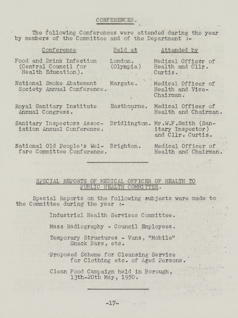 CONFERENCES. The following Conferences were attended during the year by members of the Committee and of the Department' Conference Held at Attended by Food and.Drink Infection London. Medical Officer of (Central Council for (Olympia) Health and Cllr. Health Education). Curtis. National Smoke Abatement Margate. Medical Officer of Society Annual Conference. Health and Vice- Chairman. Royal Sanitary Institute Eastbourne. Medical Officer of Annual Congress, Health and Chairman. Sanitary Inspectors Assoc- Bridlington. Mr.W.F.Smith (San iation Annual Conference. itary Inspector) and Cllr. Curtis. National Old People's Wei- Brighton. Medical Officer of fare Committee Conference. Health and Chairman. SPECIAL REPORTS OF MEDICAL OFFICER OF HEALTH TO PUBLIC HEALTH COMMITTEE. Special Reports on the following subjects were made; to the Committee during' the year:- Industrial Health Services Committee. Mass Radiography - Council Employees. Temporary Structures - Vans, Mobile Snack Bars, etc. Proposed Scheme for Cleansing Service for Clothing etc. of Aged Persons. Clean Food Campaign held in Borough, 13th-20th May, 1950. -17-