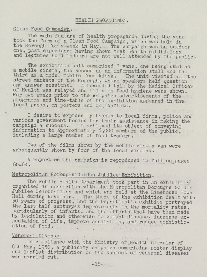 HEALTH PROPAGANDA. Clean Food Campaign. The main feature of health propaganda during the year took the form of a Clean Food Campaign, which was held in the Borough for a week in Kay. The campaign was an outdoor one, past, experience having shown that health exhibitions and leatures held indoors are not well attended by the public. The exhibition unit comprised 3 vans,- ohe being used as a mobile cinema, the second as an information stall and the third as a model mobile food kiosk. The unit visited' all the street markets of. the Borough, where speakers held question and answer sessions. A recorded talk by the Medical Officer of Health was relayed and films on food hygiene were shown. For two weeks prior to the campaign advertisements of the programme and time-table of the exhibition appeared in the local press, on posters and on .leaflets. I desire to express my thanks to local firms, police and various government bodies for their assistance in making the campaign a success. It achieved its object of conveying information to approximately 6,000 members of the public, including a large number of food traders. Two of the films shown by the mobile cinema van were subsequently shown by four of the local cinemas. A report on the campaign is reproduced in full on pages 60-64. Metropolitan Boroughs'Golden Jubilee Exhibition. The Public Health Department took part in an exhibition organised in connection with the Metropolitan Boroughs Golden Jubilee Celebrations and which was held at the Limehouse Town Hall during November. The theme of the exhibition dealt with 50 years of progress, and the Department's exhibits portrayed the last half century's improvements in the mortality rates, particularly of infants, and the efforts that have been made by legislation and otherwise to combat disease, increase ex pectation of life, improve sanitation, and reduce sophistic ation of food. Venereal Disease. In compliance with the Ministry of .Health Circular of 8th May, 1950, a publicity campaign comprising poster display and leaflet distribution on the subject of venereal diseases was carried out. -18-