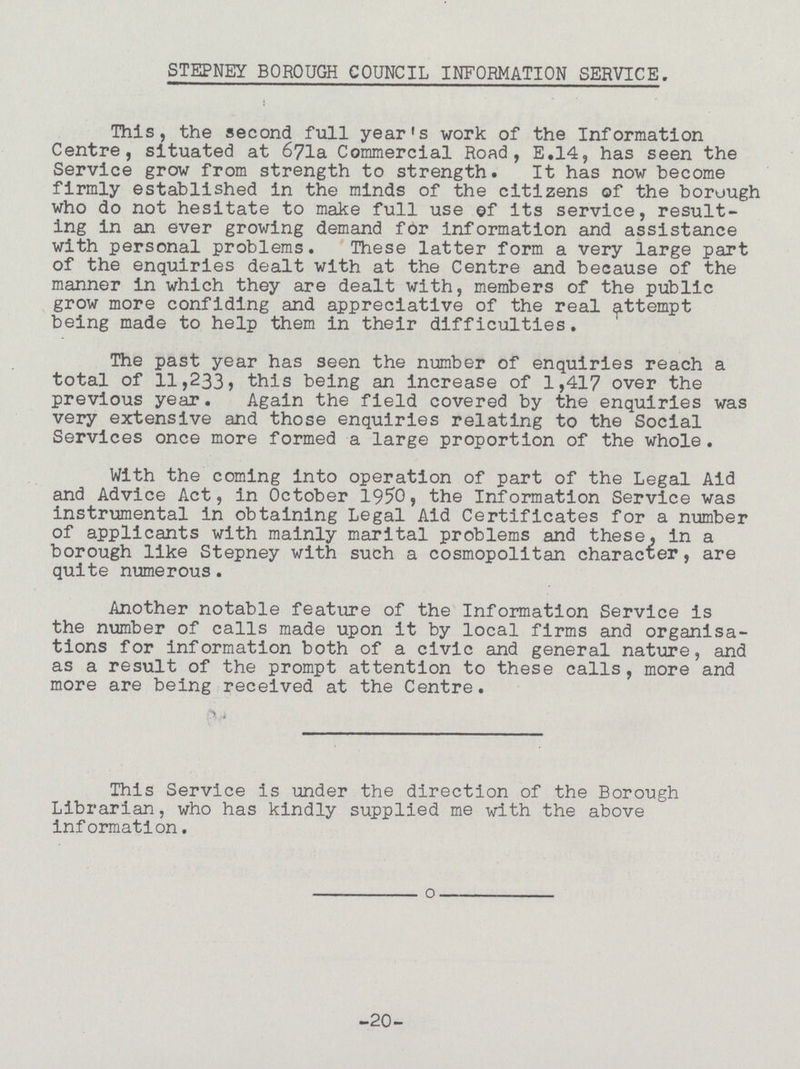 STEPNEY BOROUGH COUNCIL INFORMATION SERVICE. This, the second full year's work of the Information Centre, situated at 671a Commercial Road, E.14, has seen the Service grow from strength to strength. It has now become firmly established in the minds of the citizens of the borough who do not hesitate to make full use of its service, result ing in an ever growing demand for information and assistance with personal problems. These latter form a very large part of the enquiries dealt with at the Centre and because of the manner in which they are dealt with, members of the public grow more confiding and appreciative of the real attempt being made to help them in their difficulties. The past year has seen the number of enquiries reach a total of 11,233, this being an increase of 1,417 over the previous year. Again the field covered by the enquiries was very extensive and those enquiries relating to the Social Services once more formed a large proportion of the whole. With the coming into operation of part of the Legal Aid and Advice Act, in October 1950, the Information Service was instrumental in obtaining Legal Aid Certificates for a number of applicants with mainly marital problems and these, in a borough like Stepney with such a cosmopolitan character, are quite numerous. Another notable feature of the Information Service is the number of calls made upon it by local firms and organisa tions for information both of a civic and general nature, and as a result of the prompt attention to these calls, more and more are being received at the Centre. This Service is under the direction of the Borough Librarian, who has kindly supplied me with the above Information. -20-