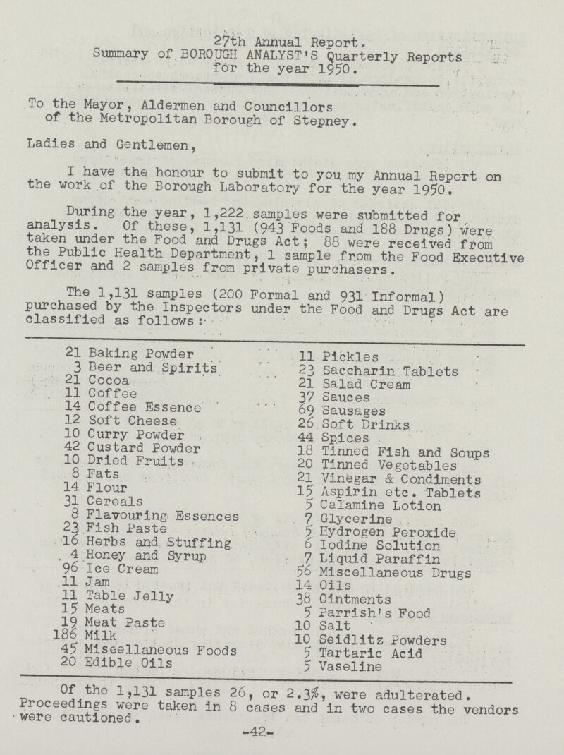 27th Annual Report. Summary of BOROUGH ANALYSTS Quarterly Reports for the year 1950. To the Mayor, Aldermen and Councillors of the Metropolitan Borough of Stepney. Ladies and Gentlemen, I have the honour to submit to you my Annual Report on the work of the Borough Laboratory for the year 1950. During the year, 1,222 samples were submitted for analysis Of these, 1,131 (943 Foods and 188 Drugs) were taken under the Food and Drugs Act; 88 were received from the Public Health Department, 1 sample from the Food Executive Officer and 2 samples from private purchasers. The 1,131 samples (200 Formal and 931 Informal) purchased by the Inspectors under the Food and Drugs Act are classified as follows: 21 Baking Powder 3 Beer and Spirits 21 Cocoa 11 Coffee 14 Coffee Essence 12 Soft Cheese 10 Curry Powder 42 Custard Powder 10 Dried Fruits 8 Fats 14 Flour 31 Cereals 8 Flavouring Essences 23 Fish Paste 16 Herbs and Stuffing 4 Honey and Syrup 96 Ice Cream 11 Jam 11 Table Jelly 15 Meats 19 Meat Paste 186 Milk 45 Miscellaneous Foods 20 Edible Oils 11 Pickles 23 Saccharin Tablets 21 Salad Cream 37 Sauces 69 Sausages 26 Soft Drinks 44 Spices 18 Tinned Fish and Soups 20 Tinned Vegetables 21 Vinegar & Condiments 15 Aspirin etc. Tablets 5 Calamine Lotion 7 Glycerine 5 Hydrogen Peroxide 6 Iodine Solution 7 Liquid Paraffin 56 Miscellaneous Drugs 14 Oils 38 Ointments 5 Parrishs Food 10 Salt 10 Seidlitz Powders 5 Tartaric Acid 5 Vaseline Of the 1,131 samples 26, or 2.3%, were adulterated. Proceedings were taken in 8 cases and in two cases the vendors were cautioned. -42-
