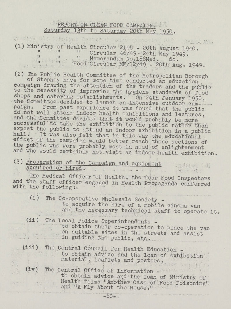 REPORT ON- CLfeAN FOOD- CAMPAIGN, Saturday 13th to Saturday 20th May 1950. (1) Ministry of Health Circular 2198 - 20th August 1940.    Circular 46/49 -'24th May 1949.    Memorandum No.l88Med. do.  ,, Food Circular. MF/12/49 - 20t.h Aug. 1949. (2) The Public Health Committee of the Metropolitan Borough of Stepney have for some time conducted an education, campaign drawing the attention of the traders and the public to the necessity of improving the hygiene standards of food shops and catering establishments. On 24th January 1950, the Committee decided to launch an intensive outdoor cam¬ paign. From past experience it was found that the public do not well attend indoor health exhibitions and lectures, and the Committee decided that- it would probably be more successful to take the exhibition to the public rather than expect the public to attend an indoor exhibition in a public hall. It was also felt that in this way the educational effect of the campaign would better reach those sections of the public who were probably most in need of enlightenment and who would certainly not visit an indoor health exhibition. i (3) Preparation of the Campaign and equipment acquired or hired. The Medical Officer of Health, the four Food Inspectors and the staff officer engaged in Health Propaganda conferred with the following:- (i) The Co-operative Wholesale Society - to acquire the hire of a mobile cinema van and .the necessary technical staff to operate It. (ii) The Local Police Superintendents to obtain their co-operation to place the van on suitable sites in the streets and assist in guiding the public, etc. (iii) The Central Council for Health Education - to obtain advice and the loan of exhibition material, leaflets and posters. (iv) The Central Office of Information- to obtain advice and-the loan of Ministry of Health films Another Case of food Poisoning and A Fly About the House. -60-
